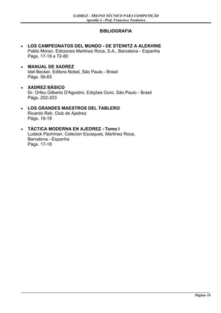 XADREZ - TREINO TÉCNICO PARA COMPETIÇÃO
                                Apostila 4 - Prof. Francisco Teodorico


                                          BIBLIOGRAFIA


•   LOS CAMPEONATOS DEL MUNDO - DE STEINITZ A ALEKHINE
    Pablo Moran, Ediciones Martinez Roca, S.A., Barcelona - Espanha
    Págs. 17-18 e 72-80

•   MANUAL DE XADREZ
    Idel Becker, Editora Nobel, São Paulo - Brasil
    Págs. 56-65

•   XADREZ BÁSICO
    Dr. Orfeu Gilberto D'Agostini, Edições Ouro, São Paulo - Brasil
    Págs. 202-203

•   LOS GRANDES MAESTROS DEL TABLERO
    Ricardo Reti, Club de Ajedrez
    Págs. 16-18

•   TÁCTICA MODERNA EN AJEDREZ - Tomo I
    Ludeck Pachman, Colecion Escaques, Martinez Roca,
    Barcelona - Espanha
    Págs. 17-18




_____________________________________________________________________________________________________
                                                                                             Página 16
 