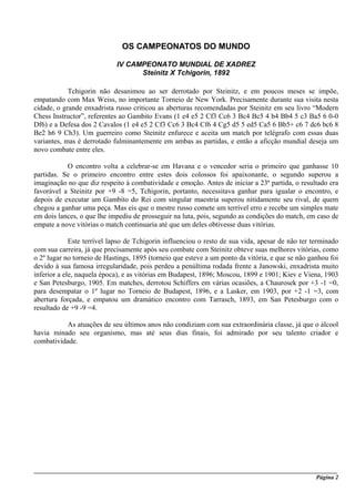 OS CAMPEONATOS DO MUNDO

                            IV CAMPEONATO MUNDIAL DE XADREZ
                                  Steinitz X Tchigorin, 1892

            Tchigorin não desanimou ao ser derrotado por Steinitz, e em poucos meses se impõe,
empatando com Max Weiss, no importante Torneio de New York. Precisamente durante sua visita nesta
cidade, o grande enxadrista russo criticou as aberturas recomendadas por Steinitz em seu livro “Modern
Chess Instructor”, referentes ao Gambito Evans (1 e4 e5 2 Cf3 Cc6 3 Bc4 Bc5 4 b4 Bb4 5 c3 Ba5 6 0-0
Df6) e a Defesa dos 2 Cavalos (1 e4 e5 2 Cf3 Cc6 3 Bc4 Cf6 4 Cg5 d5 5 ed5 Ca5 6 Bb5+ c6 7 dc6 bc6 8
Be2 h6 9 Ch3). Um guerreiro como Steinitz enfurece e aceita um match por telégrafo com essas duas
variantes, mas é derrotado fulminantemente em ambas as partidas, e então a aficção mundial deseja um
novo combate entre eles.

           O encontro volta a celebrar-se em Havana e o vencedor seria o primeiro que ganhasse 10
partidas. Se o primeiro encontro entre estes dois colossos foi apaixonante, o segundo superou a
imaginação no que diz respeito à combatividade e emoção. Antes de iniciar a 23ª partida, o resultado era
favorável a Steinitz por +9 -8 =5, Tchigorin, portanto, necessitava ganhar para igualar o encontro, e
depois de executar um Gambito do Rei com singular maestria superou nitidamente seu rival, de quem
chegou a ganhar uma peça. Mas eis que o mestre russo comete um terrível erro e recebe um simples mate
em dois lances, o que lhe impediu de prosseguir na luta, pois, segundo as condições do match, em caso de
empate a nove vitórias o match continuaria até que um deles obtivesse duas vitórias.

             Este terrível lapso de Tchigorin influenciou o resto de sua vida, apesar de não ter terminado
com sua carreira, já que precisamente após seu combate com Steinitz obteve suas melhores vitórias, como
o 2º lugar no torneio de Hastings, 1895 (torneio que esteve a um ponto da vitória, e que se não ganhou foi
devido à sua famosa irregularidade, pois perdeu a penúltima rodada frente a Janowski, enxadrista muito
inferior a ele, naquela época), e as vitórias em Budapest, 1896; Moscou, 1899 e 1901; Kiev e Viena, 1903
e San Petesburgo, 1905. Em matches, derrotou Schiffers em várias ocasiões, a Chaurosek por +3 -1 =0,
para desempatar o 1º lugar no Torneio de Budapest, 1896, e a Lasker, em 1903, por +2 -1 =3, com
abertura forçada, e empatou um dramático encontro com Tarrasch, 1893, em San Petesburgo com o
resultado de +9 -9 =4.

           As atuações de seu últimos anos não condiziam com sua extraordinária classe, já que o álcool
havia minado seu organismo, mas até seus dias finais, foi admirado por seu talento criador e
combatividade.




_____________________________________________________________________________________________________
                                                                                              Página 2
 