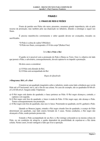 XADREZ - TREINO TÉCNICO PARA COMPETIÇÃO
                                 Apostila 5 - Prof. Francisco Teodorico



                                              FINAIS I

                                    3. FINAIS DE REIS E PEÕES

           Finais de partida sem Peões são raros; presentes, assumem grande importância, não só pelo
recurso da promoção, mas também pela sua disposição no tabuleiro, ditando a estratégia a seguir nos
finais.

            É preciso manobra-los corretamente e saber quando devem ser avançados, trocados ou
sacrificados.

           “O Peão é a alma do xadrez”(Philidor)
           “O Peão nos finais, corresponde a 9/10 do corpo”(Ruben Fine)


                                         3. 1. Rei e Peão x Rei

           O ganho só é possível com a promoção do Peão à Dama ou Torre. Este é o objetivo do lado
que possui o Peão; o adversário, consequentemente, deverá captura-lo ou impedir a promoção.

           Há dois casos a considerar:

           a) O Peão está afastado do Rei;
           b) O Peão está acompanhado do Rei

                                          Regra do Quadrado

 Diagrama: Rb1, e5 x Ra4

            Constroi-se um quadrado imaginário sobre o tabuleiro, tendo como lado a distância que vai do
Peão até a 8ª horizontal, isto é, até o fim de sua coluna. No caso do exemplo, são os quadrados b5-b8-e8-
e5 e h5-h8-e8-e5. Surgem então 3 hipóteses:

a) O Rei negro está dentro do quadrado; o lance pertence ao Peão. O Rei negro alcança-o, contudo, e
   captura-o em seguida;
b) O Rei negro está fora do quadrado; o lance á ainda do Peão. O Rei negro aqui, não alcança o Peão.
   Temos consequentemente sua promoção;
c) O Rei negro está fora do quadrado, mas seu é o lance. Penetrando no quadrado, em b5, ganhará o Peão.

            Quando as Brancas jogam, estando o Rei negro situado fora do quadrado, o avanço do Peão
determinará um quadrado, cujo lado estaria formado de 3 casas. Nestas condições, o Rei negro não
alcançará o Peão, sendo portanto promovido.

           Estando o Peão acompanhado de seu Rei e o Rei inimigo colocando-se na mesma coluna do
Peão, ou em condições de atingi-la, o ganho dependerá da possibilidade de expulsar-se o Rei desta
coluna. Nestes casos, levará vantagem o lado que tiver a oposição.



_____________________________________________________________________________________________________
                                                                                              Página 4
 