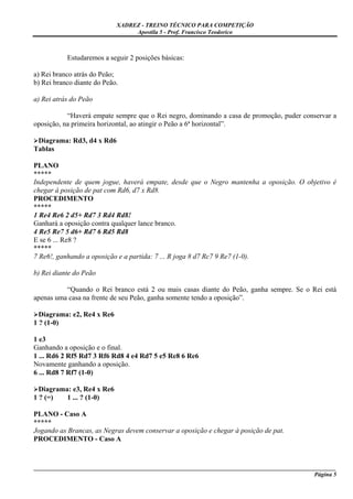 XADREZ - TREINO TÉCNICO PARA COMPETIÇÃO
                                 Apostila 5 - Prof. Francisco Teodorico



           Estudaremos a seguir 2 posições básicas:

a) Rei branco atrás do Peão;
b) Rei branco diante do Peão.

a) Rei atrás do Peão

           “Haverá empate sempre que o Rei negro, dominando a casa de promoção, puder conservar a
oposição, na primeira horizontal, ao atingir o Peão a 6ª horizontal”.

 Diagrama: Rd3, d4 x Rd6
Tablas

PLANO
*****
Independente de quem jogue, haverá empate, desde que o Negro mantenha a oposição. O objetivo é
chegar à posição de pat com Rd6, d7 x Rd8.
PROCEDIMENTO
*****
1 Re4 Re6 2 d5+ Rd7 3 Rd4 Rd8!
Ganhará a oposição contra qualquer lance branco.
4 Re5 Re7 5 d6+ Rd7 6 Rd5 Rd8
E se 6 ... Re8 ?
*****
7 Re6!, ganhando a oposição e a partida: 7 ... R joga 8 d7 Rc7 9 Re7 (1-0).

b) Rei diante do Peão

          “Quando o Rei branco está 2 ou mais casas diante do Peão, ganha sempre. Se o Rei está
apenas uma casa na frente de seu Peão, ganha somente tendo a oposição”.

  Diagrama: e2, Re4 x Re6
1 ? (1-0)

1 e3
Ganhando a oposição e o final.
1 ... Rd6 2 Rf5 Rd7 3 Rf6 Rd8 4 e4 Rd7 5 e5 Re8 6 Re6
Novamente ganhando a oposição.
6 ... Rd8 7 Rf7 (1-0)

  Diagrama: e3, Re4 x Re6
1 ? (=)   1 ... ? (1-0)

PLANO - Caso A
*****
Jogando as Brancas, as Negras devem conservar a oposição e chegar à posição de pat.
PROCEDIMENTO - Caso A


_____________________________________________________________________________________________________
                                                                                              Página 5
 