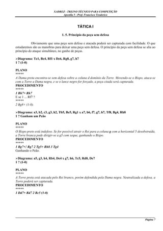 XADREZ - TREINO TÉCNICO PARA COMPETIÇÃO
                                  Apostila 5 - Prof. Francisco Teodorico



                                              TÁTICA I

                                   1. 5. Princípio da peça sem defesa

            Obviamente que uma peça sem defesa e atacada poderá ser capturada com facilidade. O que
estudaremos são as manobras para deixar uma peça sem defesa. O princípio da peça sem defesa se alia ao
princípio do ataque simultâneo, no ganho de peças.

  Diagrama: Te1, Be4, Rf1 x De6, Rg8, g7, h7
1 ? (1-0)

PLANO
*****
A Dama preta encontra-se sem defesa sobre a coluna d domínio da Torre. Movendo-se o Bispo, ataca-se
com a Torre a Dama negra, e se o lance negro for forçado, a peça citada será capturada.
PROCEDIMENTO
*****
1 Bh7+ Rh7
E se 1 ... Rf7 ?
*****
2 Bg8+ (1-0).

  Diagrama: a3, b2, c3, g3, h2, Tb5, Be5, Rg1 x a7, b6, f7, g7, h7, Tf8, Bg4, Rh8
1 ? Ganham um Peão

PLANO
*****
O Bispo preto está indefeso. Se for possível atrair o Rei para a coluna g com a horizontal 5 desobstruída,
a Torre branca pode dirigir-se a g5 com xeque, ganhando o Bispo.
PROCEDIMENTO
*****
1 Bg7+! Rg7 2 Tg5+ Rh8 3 Tg4
Ganhando o Peão.

  Diagrama: a5, g3, h4, Rb4, De4 x g7, h6, Tc5, Rd8, De7
1 ? (1-0)

PLANO
*****
A Torre preta está atacada pelo Rei branco, porém defendida pela Dama negra. Neutralizada a defesa, a
Torre poderá ser capturada.
PROCEDIMENTO
*****
1 Dd7+ Rd7 2 Rc5 (1-0)




_____________________________________________________________________________________________________
                                                                                              Página 7
 