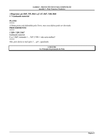 XADREZ - TREINO TÉCNICO PARA COMPETIÇÃO
                                Apostila 5 - Prof. Francisco Teodorico

  Diagrama: g4, Dd5, Tf5, Rh4 x g7, h7, Dd7, Td8, Rh8
1 ? Ganhando material

PLANO
*****
A Dama preta está defendida pela Torre, mas essa defesa pode ser desviada.
PROCEDIMENTO
*****
1 Tf8+! Tf8 2 Dd7
Ganhando material.
E se 1 Dd7, tentando 1 ... Td7 2 Tf8++ não seria melhor?
*****
Não, pois daria-se mal após 1 ... g4+, igualando.

                                               A SEGUIR:
                                   1.6. Princípio da promoção do Peão




_____________________________________________________________________________________________________
                                                                                              Página 8
 