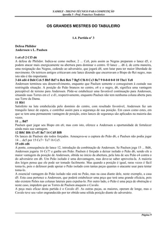 XADREZ - TREINO TÉCNICO PARA COMPETIÇÃO
                                 Apostila 5 - Prof. Francisco Teodorico



                        OS GRANDES MESTRES DO TABULEIRO


                                           1.4. Partida nº 3

Defesa Philidor
Anderssen x L. Paulsen

1 e4 e5 2 Cf3 d6
A defesa de Philidor. Indica-se como melhor, 2 ... Cc6, pois assim as Negras preparam o lance d5, e
podem atacar mais energicamente na abertura para dominar o centro. O lance ... d6 é, de certa maneira,
uma resignação das Negras, cedendo ao adversário, que jogará d4, sem lutar para ter maior liberdade de
movimento. Os teóricos antigos criticavam este lance dizendo que encerravam o Bispo do Rei negro, mas
isto não é tão importante.
3 d4 ed4 4 Dd4 Cc6 5 Bb5 Bd7 6 Bc6 Bc6 7 Bg5 Cf6 8 Cc3 Be7 9 0-0-0 0-0 10 The1 Te8
Anderssen terminou seu desenvolvimento, enquanto que Paulsen somente o conseguiram à custade sua
restringida situação. A posição do Peão brancos no centro, e4 e o negro, d6, significa uma vantagem
perceptível de terreno para Anderssen. Pôde-se estabelecer uma favorável continuação para Anderssen,
situando suas Torres em e1 e d1, respectivamente, enquanto Paulsen não tem nenhuma coluna aberta para
sua Torre da Dama.
11 Rb1
Satisfeito na luta estabelecida pelo domínio do centro, com resultado favorável, Anderssen faz um
tranquilo lance de espera, e contribui assim para a segurança de sua posição. Em casos como estes, em
que se tem uma permanente vantagem de posição, estes lances de segurança são aplicados na maioria das
vezes.
11 ... Bd7
Paulsen quer jogar seu Bispo em e6; mas com isto, oferece a Anderssen a oportunidade de fortalecer
ainda mais sua vantagem.
12 Bf6! Bf6 13 e5! Be7 14 Cd5 Bf8
Os lances de Paulsen são todos forçados. Ameaçava-se a captura do Peão d6, e Paulsen não podia jogar
14 ... de5 por 15 Ce7+ Te7 16 Ce5.
15 ed6 cd6
A ponte, consequência do lance 12, introdução da combinação de Anderssen. Se Paulsen joga 15 ... Bd6,
Anderssen jogaria 16 Cc7! e ganha um Peão. Paulsen é forçado a deixar isolado o Peão d6, sendo ele a
maior vantagem da posição de Anderssen, obtida no início da abertura, pela luta de seu Peão e4 contra o
do adversário em d6. Um Peão isolado é uma desvantagem, mas deve-se saber aproveita-la. A maioria
dos leigos pensa que ele pode ser tomado facilmente. Mas quando a posição é igual, raras vezes é fácil
toma-lo, pois o defensor pode apoiar o Peão isolado com tantas peças quantas o atacante usar para tentar
toma-lo.
A essencial vantagem do Peão isolado não está no Peão, mas na casa diante dele, neste exemplo, a casa
d5. Esta casa pertence a Anderssen, que poderá estabelecer uma peça que terá uma grande eficácia, pois
não existem Peões nas colunas laterais para expulsa-lo. Por outro lado, o Peão é uma peça de obstrução e
neste caso, impedem que as Torres de Paulsen ataquem o Cavalo.
A peça mais eficaz desta partida é o Cavalo d5. As outras peças, as maiores, operam de longe, mas o
Cavalo teve seu valor engrandecido por ter obtido uma sólida posição diante do adversário.




_____________________________________________________________________________________________________
                                                                                              Página 9
 
