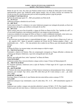 XADREZ - TREINO TÉCNICO PARA COMPETIÇÃO
                                  Apostila 5 - Prof. Francisco Teodorico

Diante do que foi visto, fica claro que Paulsen tentará trocar seu Bispo da Dama pelo Cavalo inimigo.
Aparentemente parece que Anderssen perde alguns tempos, mas sua tática consiste em sustentar seu
Cavalo na casa d5 e nos dá uma aula, pois no início da partida, pratica o jogo de posição.
16 Te8 Be8 17 Cd2! Bc6 18 Ce4
Paulsen não pode jogar agora 18 ... Bd5, pois perderia seu Peão de d6.
18 ... f5 19 Cec3
Anderssen assegura o domínio de seu Cavalo.
19 ... Dd7 20 a3
Assim como no lance 11, voltamos a ver como Anderssen assegura sua vantagem de posição, ao fazer um
tranquilo lance de espera, que melhora a colocação de seu Rei.
20 ... Df7 21 h3
Agora começa uma nova fase da partida: o ataque de Peões no flanco do Rei. Nas “partidas de café”, se
vê com muita frequência, mas raramente justificável, este ataque no jogo de posição.
A preciosa condição de um ataque de Peões no flanco é o centro solidamente dominado, como neste caso.
Caso fosse possível uma ruptura no centro, possivelmente flaharia a agressão pelo flanco.
21 ... a6
O que há de pior na posição negra é a impossibilidade de jogar ... g6, para colocar o Bispo em g7, pois, se
... g6, seguiria Cf6+. Agora se percebe a potência do Cavalo em d5. Paulsen prepara o lance ... g6
manobrando com ... Te8 e ... Te6, mas primeiro deve cuidar de seu Peão a, que está atacado pela Dama
inimiga.
22 g4
O ataque de Peões é ao mesmo tempo, um contra-ataque ao objetivo negro.
22 ... Te8 23 f4 Te6 24 g5
Frustrando o objetivo de Paulsen. Mas em compensação conseguem as Negras dificultar a abertura da
coluna g, que desejava Anderssen, o que teria conseguido por meio de gf5.
24 ... b5
Paulsen, que nada pode fazer, tenta “espernear” no flanco da Dama.
25 h4 Te8 26 Dd3!
Anderssen conduz fina e inexoravelmente o ataque contra o roque. O lance de Dama prepara h5.
26 ... Tb8 27 h5 a5 28 b4!
No momento oportuno, Anderssen cerra a ação de Paulsen. O Peão negro de b5 é agora um obstáculo
para o Bispo c6.
28 ... ab4 29 ab4 Dh5
Se Paulsen não toma esta providência, os Peões brancos tornariam-se demasiadamente fortes. Anderssen
ameaçava, por exemplo: Tg1, talvez, antes Df3, além disso g6; h6 é outra ameaça e, caso ... g6, então
Cf6+ e Dd4.
30 Df5 Df7 31 Dd3 Bd7
Este lance libera o Cavalo de c3, mas Paulsen não tem outra defesa contra a ameaça 32 Th1.
32 Ce4 Df5
Anderssen ameaçava Cg3, dominando a casa f5, além disto, Th1. A 32 ... Bf5 naturalmente seguiria 33
Cf6+.
33 Th1
Anderssen que conduz o ataque com precisão admirável, ameaça 34 Dg3 e 35 f5. Para impedir o plano,
Paulsen quase não tem mais lances, e Anderssen novamente nos mostra sua força de combinação.




_____________________________________________________________________________________________________
                                                                                             Página 10
 