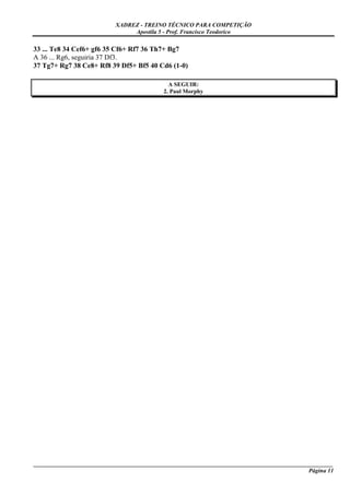 XADREZ - TREINO TÉCNICO PARA COMPETIÇÃO
                                Apostila 5 - Prof. Francisco Teodorico

33 ... Te8 34 Cef6+ gf6 35 Cf6+ Rf7 36 Th7+ Bg7
A 36 ... Rg6, seguiria 37 Df3.
37 Tg7+ Rg7 38 Ce8+ Rf8 39 Df5+ Bf5 40 Cd6 (1-0)

                                              A SEGUIR:
                                            2. Paul Morphy




_____________________________________________________________________________________________________
                                                                                             Página 11
 