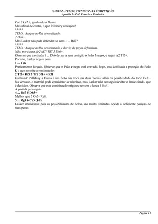 XADREZ - TREINO TÉCNICO PARA COMPETIÇÃO
                                 Apostila 5 - Prof. Francisco Teodorico

Por 2 Ce5+, ganhando a Dama.
Mas afinal de contas, o que Pillsbury ameaçou?
*****
TEMA: Ataque ao Rei centralizado.
2 De6+.
Mas Lasker não pode defender-se com 1 ... Bd7?
*****
TEMA: Ataque ao Rei centralizado e desvio de peças defensivas.
Não, por causa de 2 td7! Td7 3 Be6+.
Observe que a retirada 1 ... Db6 deixaria sem proteção o Peão f negro, e seguiria 2 Tf5+.
Por isto, Lasker seguiu com:
1 ... Tc6
Praticamente forçado. Observe que o Peão e negro está cravado, logo, está debilitada a proteção do Peão
f, o que permite a continuação:
2 Tf5+ Df5 3 Tf1 Df1+ 4 Rf1
Ganhando Pillsbury a Dama e um Peão em troca das duas Torres, além da possibilidade do forte Ce5+.
Na verdade, o material pode considerar-se nivelado, mas Lasker não conseguirá evitar o lance citado, que
é decisivo. Observe que esta combinação originou-se com o lance 1 Bc4!
A partida prosseguiu:
4 ... Bd7 5 Dh5+
Melhor que 5 Ce5+ Re8.
5 ... Rg8 6 Ce5 (1-0)
Lasker abandonou, pois as possibilidades de defesa são muito limitadas devido à deficiente posição de
suas peças




_____________________________________________________________________________________________________
                                                                                             Página 13
 