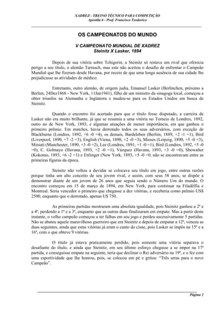 XADREZ - TREINO TÉCNICO PARA COMPETIÇÃO
                             Apostila 6 - Prof. Francisco Teodorico
_____________________________________________________________________________

                          OS CAMPEONATOS DO MUNDO

                         V CAMPEONATO MUNDIAL DE XADREZ
                               Steinitz X Lasker, 1894

           Depois de sua vitória sobre Tchigorin, a Steinitz só restava um rival que oferecia
perigo a seu título, o alemão Tarrasch, mas este não aceitou o desafio de enfrentar o Campeão
Mundial que lhe fizeram desde Havana, por receio de que uma longa ausência de sua cidade lhe
prejudicasse as atividades de médico.

            Entretanto, outro alemão, de origem judia, Emanuel Lasker (Berlinchen, próximo a
Berlim, 24Dez1868 - New York, 11Jan1941), filho de um ministro da sinagoga local, começou a
obter triunfos na Alemanha e Inglaterra e mudou-se para os Estados Unidos em busca de
Steinitz.

            Quando o encontro foi acertado para que o título fosse disputado, a carreira de
Lasker não era muito brilhante, já que se resumia a uma vitória no Torneio de Londres, 1892,
outro no de New York, 1893, e algumas atuações de menor importância, em que ganhou o
primeiro prêmio. Em matches, havia derrotado todos os seus adversários, com exceção de
Blackburne (Londres, 1892, +6 -0 =4), os demais, Bardeleben (Berlim, 1889, +2 -1 =1), Bird
(Liverpool, 1890, +7 -2 =3), English (Viena, 1890, +2 -0 =3), Mieses (Leipzig, 1890, +5 -0 =3),
Miniati (Manchester, 1890, +3 -0 =2), Lee (Londres, 1891, +1 -0 =1), Bird (Londres, 1892, +5 -0
=0), C. Golmayo (Havana, 1893, +2 -0 =1), Vázquez (Havana, 1893, +3 -0 =0), Showalter
(Kokomo, 1893, +6 -2 =1) e Ettlinger (New York, 1893, +5 -0 =0, não se encontravam entre as
primeiras figuras da época.

           Steinitz não voltou a duvidar se colocava seu título em jogo, entre outras razões
porque tinha um alto conceito de seu jovem rival, e assim, com seus 58 anos, se dispõe a
demonstrar diante de um jovem de 26 anos que seguia sendo o Número Um do mundo. O
encontro começou em 15 de março de 1894, em New York, para continuar na Filadélfia e
Montreal. Seria vencedor o primeiro que chegasse a dez vitórias, e receberia como prêmio US$
2500, enquanto que o derrotado, apenas U$ 750.

             As primeiras partidas mostraram uma absoluta igualdade, pois Steinitz ganhou a 2ª e
a 4ª, perdendo a 1ª e a 3ª, enquanto que as outras duas finalizaram em empate. Mas a partir deste
instante, o velho campeão começou a ter falhas em seu jogo e perdeu sucessivamente 5 partidas.
Não se abateu aquele maravilhoso guerreiro que era Steinitz e depois de empatar a 12ª, venceu as
duas seguintes, ainda que estas vitórias já eram o canto do cisne, pois Lasker se impôs na 15ª e a
16ª, com o que obteve 9 vitórias.

             O título já estava praticamente perdido, pois somente uma vitória separava o
desafiante do título, e ainda que Steinitz, em seu último esforço chegasse a se impor na 17ª
partida, e conseguisse empate na seguinte, teria que declinar o Rei adversário na 19ª, e o fez com
uma esportividade que lhe honrou, pois, se colocou em pé e gritou: “Três urras para o novo
Campeão”.




   ______________________________________________________________________________________
                                                                                     Página 2
 