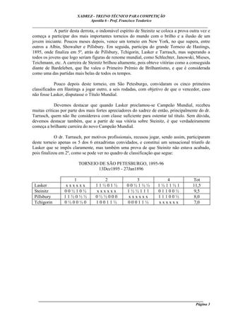 XADREZ - TREINO TÉCNICO PARA COMPETIÇÃO
                             Apostila 6 - Prof. Francisco Teodorico
_____________________________________________________________________________
            A partir desta derrota, o indomável espírito de Steinitz se coloca a prova outra vez e
começa a participar dos mais importantes torneios do mundo com o brilho e a ilusão de um
jovem iniciante. Poucos meses depois, vence um torneio em New York, no que supera, entre
outros a Albin, Showalter e Pillsbury. Em seguida, participa do grande Torneio de Hastings,
1895, onde finaliza em 5º, atrás de Pillsbury, Tchigorin, Lasker e Tarrasch, mas superando a
todos os jovens que logo seriam figuras de renome mundial, como Schlechter, Janowski, Mieses,
Teichmann, etc. A carreira de Steinitz brilhou altamente, pois obteve vitórias como a conseguida
diante de Bardeleben, que lhe valeu o Primeiro Prêmio de Brilhantismo, e que é considerada
como uma das partidas mais belas de todos os tempos.

            Pouco depois deste torneio, em São Petesburgo, convidaram os cinco primeiros
classificados em Hastings a jogar outro, a seis rodadas, com objetivo de que o vencedor, caso
não fosse Lasker, disputasse o Título Mundial.

            Devemos destacar que quando Lasker proclamou-se Campeão Mundial, recebeu
muitas críticas por parte dos mais fortes apreciadores do xadrez de então, principalmente do dr.
Tarrasch, quem não lhe considerava com classe suficiente para ostentar tal título. Sem dúvida,
devemos destacar também, que a partir de sua vitória sobre Steinitz, é que verdadeiramente
começa a brilhante carreira do novo Campeão Mundial.

            O dr. Tarrasch, por motivos profissionais, recusou jogar, sendo assim, participaram
deste torneio apenas os 5 dos 6 enxadristas convidados, e constitui um sensacional triunfo de
Lasker que se impôs claramente, mas também uma prova de que Steinitz não estava acabado,
pois finalizou em 2º, como se pode ver no quadro de classificação que segue:

                         TORNEIO DE SÃO PETESBURGO, 1895-96
                                13Dez1895 - 27Jan1896

                     1               2                 3                4               Tot
 Lasker           xxxxxx          11½01½            00½1½½           1½11½1             11,5
 Steinitz        00½10½           xxxxxx            1½½111           01100½             9,5
 Pillsbury       11½0½½           0½½000            xxxxxx           11100½             8,0
 Tchigorin       0½00½0           10011½            00011½           xxxxxx             7,0




   ______________________________________________________________________________________
                                                                                     Página 3
 