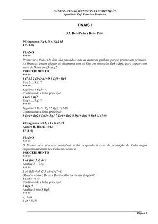 XADREZ - TREINO TÉCNICO PARA COMPETIÇÃO
                            Apostila 6 - Prof. Francisco Teodorico
_____________________________________________________________________________

                                        FINAIS I

                                3.2. Rei e Peão x Rei e Peão

  Diagrama: Rg4, f6 x Rg2 h3
1 ? (1-0)

PLANO
*****
Promover o Peão. Os dois são passados, mas as Brancas ganham porque promovem primeiro.
As Brancas tentam chegar ao diagrama com os Reis em oposição Rg3 x Rg1, para seguir com
mate de Dama em f3 ou g2.
PROCEDIMENTO
*****
1 f7 h2 2 f8=D h1=D 3 Df3+ Rg1
E se 3 ... Rh2 ?
*****
Seguiria 4 Dg3++.
Continuando a linha principal:
4 De3+ Rf1
E se 4 ... Rg2 ?
*****
Seguiria 5 De2+ Rg1 6 Rg3!! (1-0)
Continuando a linha principal:
5 Dc1+ Rg2 6 Dd2+ Rg1 7 De1+ Rg2 8 De2+ Rg1 9 Rg3 !! (1-0)

  Diagrama: Rh2, a3 x Ra2, f3
Autor: H. Rinck, 1922
1? (1-0)

PLANO
*****
O Branco deve procurar manobrar o Rei ocupando a casa de promoção do Peão negro
enquanto disparam seu Peão na coluna a.
PROCEDIMENTO
*****
1 a4 Rb3 2 a5 Rc3
Analise 2 ... Rc4
*****
3 a6 Rd3 4 a7 f2 5 a8=D f1=D
Observe como o Rei e a Dama estão na mesma diagonal!
6 Da6+ (1-0)
Continuando a linha principal:
3 Rg1!!
Analise 3 h6 e 3 Rg3.
*****
a) 3 a6
3 a6? Rd2!

   ______________________________________________________________________________________
                                                                                     Página 5
 