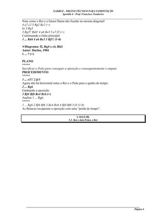 XADREZ - TREINO TÉCNICO PARA COMPETIÇÃO
                            Apostila 6 - Prof. Francisco Teodorico
_____________________________________________________________________________
Note como o Rei e a futura Dama não ficarão na mesma diagonal!
4 a7 c2 5 Rg2 Re2 (=)
b) 3 Rg3
3 Rg3? Rd4! 4 a6 Re3 5 a7 f2 (=)
Continuando a linha principal:
3 ... Rd4 4 a6 Re3 5 Rf1! (1-0)

  Diagrama: f2, Rg4 x e4, Rh2
Autor: Duclos, 1904
1 ... ? (=)

PLANO
*****
Sacrificar o Peão para conseguir a oposição e consequentemente o empate.
PROCEDIMENTO
*****
1 ... e3!! 2 fe3
Agora não há horizontal entre o Rei e o Peão para o ganho de tempo.
2 ... Rg6
Ganhando a oposição.
3 Rf4 Rf6 Re4 Re6 (=)
Analise 1 ... Rg6.
*****
1 ... Rg6 2 Rf4 Rf6 3 Re4 Re6 4 Rf4 Rf6 5 f3 (1-0)
As Brancas recuperam a oposição com uma “perda de tempo”.

                                          A SEGUIR:
                                   3.3. Rei e dois Peões x Rei




   ______________________________________________________________________________________
                                                                                     Página 6
 