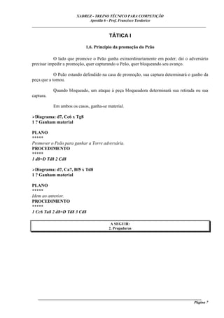 XADREZ - TREINO TÉCNICO PARA COMPETIÇÃO
                            Apostila 6 - Prof. Francisco Teodorico
_____________________________________________________________________________

                                        TÁTICA I

                            1.6. Princípio da promoção do Peão

            O lado que promove o Peão ganha extraordinariamente em poder; daí o adversário
precisar impedir a promoção, quer capturando o Peão, quer bloqueando seu avanço.

            O Peão estando defendido na casa de promoção, sua captura determinará o ganho da
peça que a tomou.

           Quando bloqueado, um ataque à peça bloqueadora determinará sua retirada ou sua
captura.

           Em ambos os casos, ganha-se material.

  Diagrama: d7, Cc6 x Tg8
1 ? Ganham material

PLANO
*****
Promover o Peão para ganhar a Torre adversária.
PROCEDIMENTO
*****
1 d8=D Td8 2 Cd8

  Diagrama: d7, Ca7, Bf5 x Td8
1 ? Ganham material

PLANO
*****
Idem ao anterior.
PROCEDIMENTO
*****
1 Cc6 Ta8 2 d8=D Td8 3 Cd8

                                         A SEGUIR:
                                        2. Pregaduras




   ______________________________________________________________________________________
                                                                                     Página 7
 