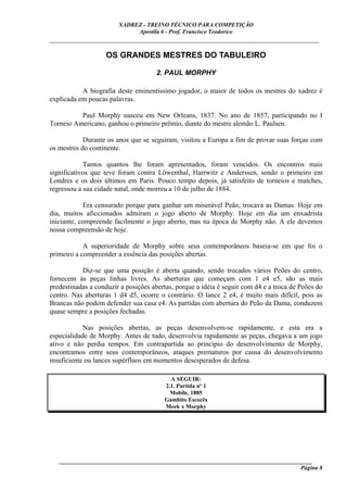 XADREZ - TREINO TÉCNICO PARA COMPETIÇÃO
                             Apostila 6 - Prof. Francisco Teodorico
_____________________________________________________________________________

                    OS GRANDES MESTRES DO TABULEIRO

                                     2. PAUL MORPHY

           A biografia deste eminentíssimo jogador, o maior de todos os mestres do xadrez é
explicada em poucas palavras.

          Paul Morphy nasceu em New Orleans, 1837. No ano de 1857, participando no I
Torneio Americano, ganhou o primeiro prêmio, diante do mestre alemão L. Paulsen.

            Durante os anos que se seguiram, visitou a Europa a fim de provar suas forças com
os mestres do continente.

            Tantos quantos lhe foram apresentados, foram vencidos. Os encontros mais
significativos que teve foram contra Löwenthal, Harrwitz e Anderssen, sendo o primeiro em
Londres e os dois últimos em Paris. Pouco tempo depois, já satisfeito de torneios e matches,
regressou a sua cidade natal, onde morreu a 10 de julho de 1884.

            Era censurado porque para ganhar um miserável Peão, trocava as Damas. Hoje em
dia, muitos aficcionados admiram o jogo aberto de Morphy. Hoje em dia um enxadrista
iniciante, compreende facilmente o jogo aberto, mas na época de Morphy não. A ele devemos
nossa compreensão de hoje.

            A superioridade de Morphy sobre seus contemporâneos baseia-se em que foi o
primeiro a compreender a essência das posições abertas.

           Diz-se que uma posição é aberta quando, sendo trocados vários Peões do centro,
fornecem às peças linhas livres. As aberturas que começam com 1 e4 e5, são as mais
predestinadas a conduzir a posições abertas, porque a idéia é seguir com d4 e a troca de Peões do
centro. Nas aberturas 1 d4 d5, ocorre o contrário. O lance 2 e4, é muito mais difícil, pois as
Brancas não podem defender sua casa e4. As partidas com abertura do Peão da Dama, conduzem
quase sempre a posições fechadas.

            Nas posições abertas, as peças desenvolvem-se rapidamente, e esta era a
especialidade de Morphy. Antes de tudo, desenvolvia rapidamente as peças, chegava a um jogo
ativo e não perdia tempos. Em contrapartida ao principio do desenvolvimento de Morphy,
encontramos entre seus contemporâneos, ataques prematuros por causa do desenvolvimento
insuficiente ou lances supérfluos em momentos desesperados de defesa.

                                          A SEGUIR:
                                        2.1. Partida nº 1
                                          Mobile, 1885
                                        Gambito Escocês
                                        Meek x Morphy




   ______________________________________________________________________________________
                                                                                     Página 8
 