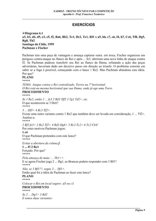 XADREZ - TREINO TÉCNICO PARA COMPETIÇÃO
                             Apostila 6 - Prof. Francisco Teodorico
_____________________________________________________________________________

                                       EXERCÍCIOS

  Diagrama 6.1
a3, b3, d4, d5, e3, e5, f2, Ba6, Bb2, Tc1, Dc2, Te1, Rf1 x a5, b6, c7, e6, f4, h7, Cc6, Tf8, Dg5,
Rg8, Th2
Santiago do Chile, 1959
Pachman x Fischer

Pachman tem uma peça de vantagem e ameaça capturar outra. em troca, Fischer organizou um
perigoso contra-ataque no flanco do Rei e após ... fe3, abririam uma nova linha de ataque contra
f2. Se Pachman pudesse transferir seu Rei ao flanco da Dama, refutando a ação das peças
adversárias, haveriam dado um decisivo passo em direção ao triunfo. O problema consiste em
saber se a fuga é possível, começando com o lance 1 Re2. Mas Pachman abandona esta idéia.
Por que?
PLANO
*****
TEMA: Ataque contra o Rei centralizado, Torres na 7ª horizontal.
O Rei está na mesma horizontal que sua Dama, onde já age uma Torre.
PROCEDIMENTO
*****
Se 1 Re2, então 1 ... fe3 2 Rd3 Tff2 3 Tg1 Td2+, etc.
O que aconteceria se 3 Dc6?
*****
3 ... Df5+ 4 Rc3 Tf2+.
Existe uma outra variante contra 1 Re2 que também deve ser levada em consideração, 1 ... Tf2+.
Analise-a.
*****
2 Rf2 fe3+ 3 Re2 Tf2+ 4 Rd3 Dg6+ 5 Rc3 Tc2+ 6 Tc2 Cb4!
Por estes motivos Pachman jogou:
1 e4
O que Pachman pretendeu com este lance?
*****
Evitar a abertura da coluna f.
1 ... f3 2 Re1
Forçado. Por que?
*****
Pela ameaça de mate: ... Th1++.
E se agora Fischer joga 2 ... Dg1, as Brancas podem responder com 3 Bf1?
*****
Não, se 3 Bf1??, segue 3 ... Df1+.
Então qual foi a idéia de Pachman ao fazer este lance?
PLANO
*****
Colocar o Rei em local seguro: d3 ou c3.
PROCEDIMENTO
*****
Se 2 ... Dg1+ 3 Rd2
E temos duas variantes:

   ______________________________________________________________________________________
                                                                                     Página 9
 