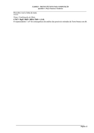 XADREZ - TREINO TÉCNICO PARA COMPETIÇÃO
                             Apostila 6 - Prof. Francisco Teodorico
_____________________________________________________________________________
Descubra você a linha de mate.
*****
Tema: Combinação de Mate.
4 Th7+ Rg8 5 Bd5+ Rf8 6 Th8++ (1-0)
O surpreendente 1 e5! foi consequência da análise das possíveis retiradas da Torre branca em d6.




   ______________________________________________________________________________________
                                                                                    Página 12
 