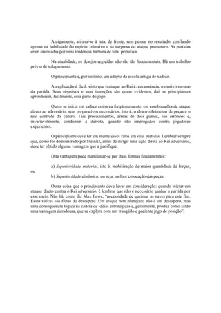 Antigamente, atirava-se à luta, de frente, sem pensar no resultado, confiando
apenas na habilidade do espírito ofensivo e na surpresa do ataque prematuro. As partidas
eram orientadas por uma tendência bárbara de luta, primitiva.

            Na atualidade, os desejos regicidas não são tão fundamentais. Há um trabalho
prévio de solapamento.

           O principiante é, por instinto, um adepto da escola antiga de xadrez.

           A explicação é fácil, visto que o ataque ao Rei é, em essência, o motivo mesmo
da partida. Seus objetivos e suas intenções são quase evidentes, daí os principiantes
aprenderem, facilmente, essa parte do jogo.

            Quem se inicia em xadrez embarca freqüentemente, em combinações de ataque
direto ao adversário, sem preparativos necessários, isto é, o desenvolvimento de peças e o
real controle do centro. Tais procedimentos, armas de dois gumes, são errôneos e,
invariavelmente, conduzem à derrota, quando são empregados contra jogadores
experientes.

            O principiante deve ter em mente esses fatos em suas partidas. Lembrar sempre
que, como foi demonstrado por Steinitz, antes de dirigir uma ação direta ao Rei adversário,
deve ter obtido alguma vantagem que a justifique.

           Dita vantagem pode manifestar-se por duas formas fundamentais:

           a) Superioridade material, isto é, mobilização de maior quantidade de forças,
ou
           b) Superioridade dinâmica, ou seja, melhor colocação das peças.

            Outra coisa que o principiante deve levar em consideração: quando iniciar um
ataque direto contra o Rei adversário, é lembrar que não é necessário ganhar a partida por
esse meio. Não há, como diz Max Euwe, “necessidade de queimar as naves para este fim.
Essas táticas são filhas do desespero. Um ataque bem planejado não é um desespero, mas
uma conseqüência lógica na cadeia de idéias estratégicas e, geralmente, produz como saldo
uma vantagem duradoura, que se explora com um tranqüilo e paciente jogo de posição”.
 
