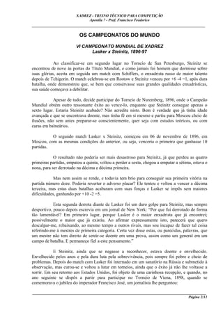 XADREZ - TREINO TÉCNICO PARA COMPETIÇÃO
                             Apostila 7 - Prof. Francisco Teodorico
_____________________________________________________________________________

                          OS CAMPEONATOS DO MUNDO

                        VI CAMPEONATO MUNDIAL DE XADREZ
                              Lasker x Steinitz, 1896-97

            Ao classificar-se em segundo lugar no Torneio de San Petesburgo, Steinitz se
encontrou de novo às portas do Título Mundial, e como jamais foi homem que dormisse sobre
suas glórias, aceita em seguida um match com Schiffers, o enxadrista russo de maior talento
depois de Tchigorin. O match celebrou-se em Rostow e Steinitz venceu por +6 -4 =1, após dura
batalha, onde demonstrou que, se bem que conservasse suas grandes qualidades enxadrísticas,
sua saúde começava a debilitar.

            Apesar de tudo, decide participar do Torneio de Nuremberg, 1896, onde o Campeão
Mundial obtém outro ressonante êxito ao vence-lo, enquanto que Steinitz consegue apenas o
sexto lugar. Estaria Steinitz acabado? Não acredite nisto. Bem é verdade que já tinha idade
avançada e que se encontrava doente, mas tinha fé em si mesmo e partiu para Moscou cheio de
ilusões, não sem antes preparar-se conscientemente, quer seja com estudos teóricos, ou com
curas em balneários.

          O segundo match Lasker x Steinitz, começou em 06 de novembro de 1896, em
Moscou, com as mesmas condições do anterior, ou seja, venceria o primeiro que ganhasse 10
partidas.

            O resultado não poderia ser mais desastroso para Steinitz, já que perdeu as quatro
primeiras partidas, empatou a quinta, voltou a perder a sexta, chegou a empatar a sétima, oitava e
nona, para ser derrotado na décima e décima primeira.

            Mas nem assim se rende, e todavia tem brio para conseguir sua primeira vitória na
partida número doze. Poderia reverter o adverso placar? Ele tentou e voltou a vencer a décima
terceira, mas estas duas batalhas acabaram com suas forças e Lasker se impôs sem maiores
dificuldades, ganhando por +10 -2 =5.

            Esta segunda derrota diante de Lasker foi um duro golpe para Steinitz, mas sempre
desportivo, pouco depois escrevia em um jornal de New York: “Por que fui derrotado de forma
tão lamentável? Em primeiro lugar, porque Lasker é o maior enxadrista que já encontrei;
possivelmente o maior que já existiu. Ao afirmar expressamente isto, parecerá que quero
desculpar-me, rebaixando, ao mesmo tempo a outros rivais, mas sou incapaz de fazer tal coisa
referindo-me à mestres de primeira categoria. Certa vez disse estas, ou parecidas, palavras, que
um mestre não tem direito de sentir-se doente em uma prova, assim como um general em um
campo de batalha. E permaneço fiel a este pensamento.”

            E Steinitz, ainda que se negasse a reconhecer, estava doente e envelhecido.
Envelhecido pelos anos e pela dura luta pela sobrevivência, pois sempre foi pobre e cheio de
problemas. Depois do match com Lasker foi internado em um sanatório na Rússia e submetido à
observação, mas curou-se e voltou a lutar em torneios, ainda que o êxito já não lhe voltasse a
sorrir. Em seu retorno aos Estados Unidos, foi objeto de uma carinhosa recepção, e quando, no
ano seguinte se dispôs a partir para participar no Torneio de Viena, 1898, quando se
comemorava o jubileu do imperador Francisco José, um jornalista lhe perguntou:

____________________________________________________________________________________________
                                                                                  Página 2/11
 