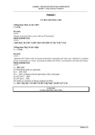 XADREZ - TREINO TÉCNICO PARA COMPETIÇÃO
                            Apostila 7 - Prof. Francisco Teodorico
_____________________________________________________________________________

                                          FINAIS I

                                 3.3. Rei e dois Peões x Rei

  Diagrama: Ra4, a7, b6 x Rb7
1 ? (1-0)

PLANO
*****
Chegar à posição básica com o Rei na 6ª horizontal.
PROCEDIMENTO
*****
1 Rb5 Ra8 2 Rc5 Rb7 3 a8D+ Ra8 4 Rc6 Rb8 5 b7 Ra7 6 Rc7 (1-0)

  Diagrama: Rg1, f4, h4 x Rg6
1 ... ? (1-0)

PLANO
*****
“Quando dois Peões estão na mesma horizontal, separados por uma casa, impede-se a captura
de um, avançando-se o outro. A posição de defesa dos Peões, corresponde a um salto de Cavalo.
PROCEDIMENTO
*****
1 ... Rh5 2 f5!
E o Peão h não pode ser capturado.
Se 1 ... Rf5 2 h6!
Se 1 ... Rg7, as Brancas devem aproximar o Rei e não jogar:
a) 2 h5? por 2 ... Rh6.
b) 2 f5? por 2 ... Rf6.
Em ambas as variantes as Negras ganham um Peão.
2 ... Rh6 3 Rg2 Rg7 4 h5 Rf6 5 h6 Rf7 6 Rg3 Rg8 7 f6 Rh7 8 f7 (1-0)

                                           A SEGUIR:
                                3.4. Rei e dois Peões x Rei e Peão




____________________________________________________________________________________________
                                                                                  Página 4/11
 