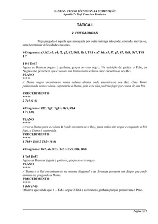 XADREZ - TREINO TÉCNICO PARA COMPETIÇÃO
                            Apostila 7 - Prof. Francisco Teodorico
_____________________________________________________________________________

                                         TÁTICA I

                                     2. PREGADURAS

          Peça pregada é aquela que ameaçada por outra inimiga não pode, contudo, mover-se,
sem determinar dificuldades maiores.

 Diagrama: a3, b2, c3, e4, f2, g2, h2, Dd1, Re1, Th1 x a7, b6, c5, f7, g7, h7, Re8, De7, Th8
1?

1 0-0 De4?
Agora as Brancas jogam e ganham, graças ao erro negro. Na ambição de ganhar o Peão, as
Negras não percebem que colocam sua Dama numa coluna onde encontra-se seu Rei.
PLANO
*****
A Dama negra encontra-se numa coluna aberta onde encontra-se seu Rei. Uma Torre
posicionada nesta coluna, capturaria a Dama, pois esta não poderia fugir por causa de seu Rei.

PROCEDIMENTO
*****
2 Te1 (1-0)

  Diagrama: Rf2, Tg2, Tg8 x De5, Rh4
1 ? (1-0)

PLANO
*****
Atrair a Dama para a coluna h (onde encontra-se o Rei), para então dar xeque e enquanto o Rei
foge, a Dama é capturada.
PROCEDIMENTO
*****
1 Th8+ Dh8 2 Th2+ (1-0)

 Diagrama: Ba7, a6, Rc3, Te3 x Ce5, Df4, Rh8

1 Te5 De5?
Agora as Brancas jogam e ganham, graças ao erro negro.
PLANO
*****
A Dama e o Rei encontram-se na mesma diagonal e as Brancas possuem um Bispo que pode
domina-la, pregando a Dama.
PROCEDIMENTO
*****
1 Bd4 (1-0)
Observe que ainda que 1 ... Dd4, segue 2 Rd4 e as Brancas ganham porque promovem o Peão.




____________________________________________________________________________________________
                                                                                  Página 5/11
 