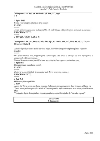 XADREZ - TREINO TÉCNICO PARA COMPETIÇÃO
                            Apostila 7 - Prof. Francisco Teodorico
_____________________________________________________________________________
  Diagrama: c4, Be2, e3, Tf2 Rh3 x c5, Re6, Tf7, Bg6
1?

1 Bg4+ Bf5?
Como você se aproveitaria do erro negro?
PLANO
*****
Atrair a Torre negra para a diagonal h3-c8, onde já age o Bispo branco, deixando-a cravada.
PROCEDIMENTO
*****
2 Tf5! Tf5 3 e4 Rf6 4 ef5 (1-0)

 Diagrama: d4, Ce2, De3, e5, Rf2, Tf6, Tg7, h3 x Da2, Ba6, Tc7, Rc8, d5, e6, f7, Tf8, h4
Brancas: Chatard

Analise a posição sob o ponto de vista negro. Encontre um possível plano para o segundo
jogador.
*****
O Cavalo branco está pregado pela Dama negra. Há ainda a ameaça de Tc2, reforçando o
ataque sob o Cavalo branco.
Mas as Brancas tomam providências e seu primeiro lance parece muito inocente.
1 Tg1! Be2
Brancas jogam e ganham, como?
PLANO
*****
Explorar a possibilidade de pregadura da Torre negra na coluna c.
PROCEDIMENTO
*****
2 De2 Tc2
O Branco parece perdido!
3 Tc1!
Agora é a Torre negra que ficou pregada. Sobre esta peça convergem duas brancas, a Dama e a
Torre, ameaçando captura-la. Ainda a Torre negra não pode deslocar-se pela ameaça das Brancas
Da2.
Verdadeiro duelo de pregadura contra pregadura, ou melhor ainda, de “caçador caçado”

                                         A SEGUIR:
                                        3. Promoções




____________________________________________________________________________________________
                                                                                  Página 6/11
 