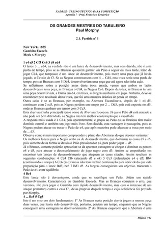 XADREZ - TREINO TÉCNICO PARA COMPETIÇÃO
                             Apostila 7 - Prof. Francisco Teodorico
_____________________________________________________________________________

                   OS GRANDES MESTRES DO TABULEIRO
                             Paul Morphy

                                       2.1. Partida nº 1

New York, 1855
Gambito Escocês
Meek x Morphy

1 e4 e5 2 Cf3 Cc6 3 d4 ed4
O lance 3 ... ed4, na verdade não é um lance de desenvolvimento, mas sem dúvida, não é uma
perda de tempo, pois se as Brancas quiserem ganhar um Peão a seguir ou mais tarde, terão de
jogar Cd4, que tampouco é um lance de desenvolvimento, pois move uma peça que já havia
jogado, o Cavalo de f3. Se as Negras contestassem com 4 ... Cd4, esta troca seria uma perda de
tempo, pois as Brancas com 5 Dd4, desenvolveriam uma peça que até agora não tinha ação.
Se refletirmos sobre a posição antes desta troca errada, vemos que ambos os lados
desenvolveram uma peça, as Brancas o Cd4, as Negras Cc6. Depois da troca, as Brancas teriam
uma peça desenvolvida, a Dama em d4, em troca, as Negras nenhuma em jogo. Portanto, deve-se
reconhecer pelo resultado desta troca, que foi uma maneira drástica de perda de tempo.
Outra coisa é se as Brancas, por exemplo, na Abertura Escandinava, depois de 1 e4 d5,
continuam com 2 ed5, pois as Negras perdem um tempo por 2 ... Dd5, pois está exposta em d5,
onde as Brancas ganham um tempo com 3 Cc3.
Esta abertura (linha principal) tem o nome de Abertura Escocesa. Já que o Peão d4 está atacado e
não pode ser bem defendido, as Negras não tem melhor contestação que a escolhida.
A resposta mais usada é 4 Cd4, pois aparentemente, e graças ao Peão e4, as Brancas têm maior
domínio central e também um jogo mais livre. Sem dúvida, esta vantagem é passageira, pois as
Negras podem atacar ou trocar o Peão de e4, que após manobra pode alcançar a troca por meio
de ... d5.
Observe como é mais importante compreender o plano das Aberturas do que decorar variantes!
Os melhores lances para o Negro serão os de desenvolvimento, que dominam as casas d5 e e5,
pois somente desta forma se desvia o Peão pressionador e4, para poder jogar ... d5.
Já o Branco, somente poderão aproveitar-se da aparente vantagem se chegar a dominar os pontos
e4 e d5, para atrasar o desenvolvimento do jogo negro com d5. Ambos se empenharão em
encontrar tais lances de desenvolvimento que ataquem as casas citadas. Assim resultam as
seguintes combinações: 4 Cd4 Cf6 (atacando d5 e e4) 5 Cc3 (defendendo e4 e d5) Bb4
(continuando o ataque) 6 Cc6 (as Brancas não tem melhor continuação para abrir e4 do que esta
preparação para o lance Bd3) bc6 7 Bd3 d5. As Negras conseguiram seu objetivo, trocaram o
Peão de e4, com equilíbrio.
4 Bc4
Este lance não é desvantajoso, ainda que se sacrifique um Peão, obtém um rápido
desenvolvimento. Característica do Gambito Escocês. Mas as Brancas cometem o erro, que
veremos, não para jogar o Gambito com rápido desenvolvimento, mas com o interesse de um
ataque prematuro contra a casa f7, idéias próprias daquele tempo e cuja deficiência foi provada
por Morphy.
4 ... Bc5 5 Cg5
Isto é um erro por dois fundamentos: 1º As Brancas nesta posição aberta jogam a mesma peça
duas vezes, que havia sido desenvolvida, portanto, perdem um tempo, enquanto que as Negras
conseguem uma vantagem no desenvolvimento. 2º As Brancas esquecem que a Abertura é uma
____________________________________________________________________________________________
                                                                                  Página 7/11
 