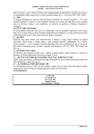 XADREZ - TREINO TÉCNICO PARA COMPETIÇÃO
                            Apostila 7 - Prof. Francisco Teodorico
_____________________________________________________________________________
luta no centro e, com o lance do texto, cede imediatamente ao adversário o domínio do mesmo.
A continuação melhor aqui seria 5 c3 para continuar depois de 5 ... dc3 com 6 Bf7+ Rf7 7 Dd5+.
5 ... Ch6
As Negras defendem-se com um lance de desenvolvimento. Se tivessem jogado 5 ... Ce5, que
também defende f7 e ataca c4, teria cometido o mesmo erro branco de jogar duas vezes a mesma
peça na abertura. Graças a esta seqüência, no decorrer da partida, as Brancas chegaram à
vantagem.
6 Cf7 Cf7 7 Bf7+ Rf7 8 Dh5+
Os principiantes apreciam este tipo de combinação, mas um jogador experiente, teme diante
dela, pois as peças brancas desenvolvidas desaparecem do tabuleiro, e as que permanecem estão
ainda na posição inicial. Logo, não resulta um ataque vencedor!
8 ... g6 9 Dc5
Somente uma peça branca está desenvolvida, a Dama, e, logo estará exposta ao ataque
adversário. Desta forma, o Negro chega a uma vantagem decisiva rapidamente. Se o Negro,
tivesse jogado 5 ... Ce5, teríamos o mesmo diagrama, mas com a diferença de que o Cavalo do
Rei estaria restringido em g8, devido a seguinte continuação: 6 Cf7 Cf7 7 Bf7+ Rf7 8 Dh5+ g6
Dc5, etc.
9 ... d6 10 Db5 Te8 11 Db3+
As Brancas, por jogarem errado com a Dama, perdem tempo. Agora inicia-se a vitória de
Morphy, de forma gratificante. Deveria ter jogado 11 0-0.
11 ... d5 12 f3 Ca5 13 Dd3 de4 14 fe4 Dh4+ 15 g3 Te4+ 16 Rf2 De7 17 Cd2
Agora segue uma bonita combinação baseada na situação em que a Dama branca não pode, nem
deve abandonar o apoio da casa e2.
17 ... Te3 18 Db5 c6 19 Df1 Bh3 20 Dd1 Tf8
Os principiantes que no calor da luta somente jogam com as peças que têm desenvolvidas,
esquecem de trazer as reservas, podem aprender muito com este lance!
21 Cf3 Re8 (0-1)

                                          A SEGUIR:
                                        2.2. Partida nº 2
                                        New York, 1857
                                       Gambito Escocês
                                   Th. Lichtenhein x Morphy




____________________________________________________________________________________________
                                                                                  Página 8/11
 