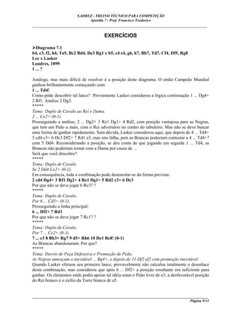 XADREZ - TREINO TÉCNICO PARA COMPETIÇÃO
                             Apostila 7 - Prof. Francisco Teodorico
_____________________________________________________________________________

                                       EXERCÍCIOS

  Diagrama 7.1
b4, c3, f2, h4, Ta5, Bc2 Bd4, De3 Rg1 x b5, c4 e4, g6, h7, Bb7, Td7, Cf4, Df5, Rg8
Lee x Lasker
Londres, 1899
1 ... ?

Análoga, mas mais difícil de resolver é a posição deste diagrama. O então Campeão Mundial
ganhou brilhantemente começando com:
1 ... Td4!
Como pôde descobrir tal lance? Previamente Lasker considerou a lógica continuação 1 ... Dg4+
2 Rf1. Analise 2 Dg3.
*****
Tema: Duplo de Cavalo ao Rei e Dama.
2 ... Ce2+ (0-1).
Prosseguindo a análise, 2 ... Dg2+ 3 Re1 Dg1+ 4 Rd2, com posição vantajosa para as Negras,
que tem um Peão a mais, com o Rei adversário no centro do tabuleiro. Mas não se deve buscar
uma forma de ganhar rapidamente. Sem dúvida, Lasker considerou aqui, que depois de 4 ... Td4+
5 cd4 c3+ 6 Dc3 Df2+ 7 Rd1 e3, mas isto falha, pois as Brancas poderiam contestar a 4 ... Td4+?
com 5 Dd4. Reconsiderando a posição, se deu conta de que jogando em seguida 1 ... Td4, as
Brancas não poderiam tomar com a Dama por causa de ...
Será que você descobre?
*****
Tema: Duplo de Cavalo.
Se 2 Dd4 Ce2+ (0-1).
Em consequência, toda a combinação pode desenrolar-se da forma prevista:
2 cd4 Dg4+ 3 Rf1 Dg2+ 4 Re1 Dg1+ 5 Rd2 c3+ 6 Dc3
Por que não se deve jogar 6 Rc3? ?
*****
Tema: Duplo de Cavalo.
Por 6 ... Cd5+ (0-1).
Prosseguindo a linha principal:
6 ... Df2+ 7 Rd1
Por que não se deve jogar 7 Rc1? ?
*****
Tema: Duplo de Cavalo.
Por 7 ... Ce2+ (0-1).
7 ... e3 8 Bb3+ Rg7 9 d5+ Rh6 10 De1 Bc8! (0-1)
As Brancas abandonaram. Por que?
*****
Tema: Desvio de Peça Defensiva e Promoção de Peão.
As Negras ameaçam o inevitável ... Bg4+, e depois de 11 Df2 ef2 com promoção inevitável.
Quando Lasker efetuou seu primeiro lance, provavelmente não calculou totalmente o desenlace
desta combinação, mas considerou que após 6 ... Df2+ a posição resultante era suficiente para
ganhar. Os elementos onde podia apoiar tal idéia eram o Peão livre de e3, a desfavorável posição
do Rei branco e o exílio da Torre branca de a5.


____________________________________________________________________________________________
                                                                                  Página 9/11
 