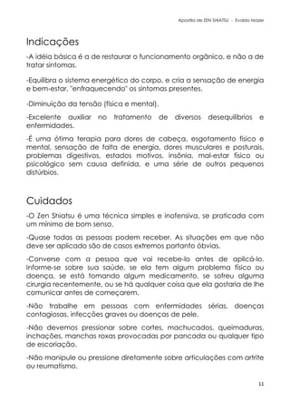 Apostila de ZEN SHIATSU - Evaldo Mazer
Indicações
-A idéia básica é a de restaurar o funcionamento orgânico, e não a de
tratar sintomas.
-Equilibra o sistema energético do corpo, e cria a sensação de energia
e bem-estar, "enfraquecendo" os sintomas presentes.
-Diminuição da tensão (física e mental).
-Excelente auxiliar no tratamento de diversos desequilíbrios e
enfermidades.
-É uma ótima terapia para dores de cabeça, esgotamento físico e
mental, sensação de falta de energia, dores musculares e posturais,
problemas digestivos, estados motivos, insônia, mal-estar físico ou
psicológico sem causa definida, e uma série de outros pequenos
distúrbios.
Cuidados
-O Zen Shiatsu é uma técnica simples e inofensiva, se praticada com
um mínimo de bom senso.
-Quase todas as pessoas podem receber. As situações em que não
deve ser aplicado são de casos extremos portanto óbvias.
-Converse com a pessoa que vai recebe-lo antes de aplicá-lo.
Informe-se sobre sua saúde, se ela tem algum problema físico ou
doença, se está tomando algum medicamento, se sofreu alguma
cirurgia recentemente, ou se há qualquer coisa que ela gostaria de lhe
comunicar antes de começarem.
-Não trabalhe em pessoas com enfermidades sérias, doenças
contagiosas, infecções graves ou doenças de pele.
-Não devemos pressionar sobre cortes, machucados, queimaduras,
inchações, manchas roxas provocadas por pancada ou qualquer tipo
de escoriação.
-Não manipule ou pressione diretamente sobre articulações com artrite
ou reumatismo.
11
 