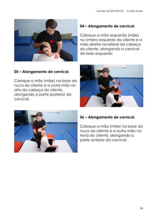 Apostila de ZEN SHIATSU - Evaldo Mazer
04 – Alongamento de cervical.
Coloque a mão esquerda (mãe)
no ombro esquerdo do cliente e a
mão direita na lateral da cabeça
do cliente, alongando a cervical
do lado esquerdo.
05 – Alongamento de cervical.
Coloque a mão (mãe) na base da
nuca do cliente e a outra mão no
alto da cabeça do cliente,
alongando a parte posterior da
cervical.
06 – Alongamento de cervical.
Coloque a mão (mãe) na base da
nuca do cliente e a outra mão na
testa do cliente, alongando a
parte anterior da cervical.
14
 