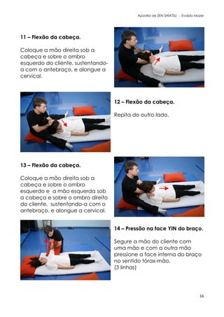 Apostila de ZEN SHIATSU - Evaldo Mazer
11 – Flexão da cabeça.
Coloque a mão direita sob a
cabeça e sobre o ombro
esquerdo do cliente, sustentando-
a com o antebraço, e alongue a
cervical.
12 – Flexão da cabeça.
Repita do outro lado.
13 – Flexão da cabeça.
Coloque a mão direita sob a
cabeça e sobre o ombro
esquerdo e a mão esquerda sob
a cabeça e sobre o ombro direito
do cliente, sustentando-a com o
antebraço, e alongue a cervical.
14 – Pressão na face YIN do braço.
Segure a mão do cliente com
uma mão e com a outra mão
pressione a face interna do braço
no sentido tórax-mão.
(3 linhas)
16
 