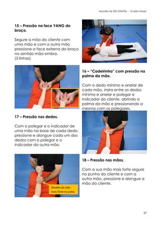 Apostila de ZEN SHIATSU - Evaldo Mazer
15 – Pressão na face YANG do
braço.
Segure a mão do cliente com
uma mão e com a outra mão
pressione a face externa do braço
no sentido mão-ombro.
(3 linhas)
16 – “Cadeirinha” com pressão na
palma da mão.
Com o dedo mínimo e anelar de
cada mão, insira entre os dedos
mínimo e anelar e polegar e
indicador do cliente, abrindo a
palma da mão e pressionando a
mesma com os polegares.
17 – Pressão nos dedos.
Com o polegar e o indicador de
uma mão na base de cada dedo,
pressione e alongue cada um dos
dedos com o polegar e o
indicador da outra mão.
18 – Pressão nas mãos.
Com a sua mão mais forte segure
no punho do cliente e com a
outra mão, pressione e alongue a
mão do cliente.
17
Detalhe da mão
mais forte no pulso.
 