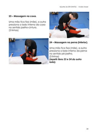 Apostila de ZEN SHIATSU - Evaldo Mazer
23 – Massagem na coxa.
Uma mão fica fixa (mãe), a outra
pressiona o lado interno da coxa
no sentido joelho-cintura.
(3 linhas)
24 – Massagem na perna (inferior).
Uma mão fica fixa (mãe), a outra
pressiona o lado interno da perna
no sentido pé-joelho.
(3 linhas)
(repetir itens 23 e 24 do outro
lado).
19
 