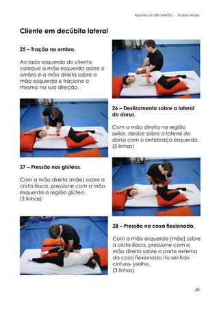 Apostila de ZEN SHIATSU - Evaldo Mazer
Cliente em decúbito lateral
20
25 – Tração no ombro.
Ao lado esquerdo do cliente,
coloque a mão esquerda sobre o
ombro e a mão direita sobre a
mão esquerda e tracione o
mesmo na sua direção.
26 – Deslizamento sobre a lateral
do dorso.
Com a mão direita na região
axilar, deslize sobre a lateral do
dorso com o antebraço esquerdo.
(3 linhas)
27 – Pressão nos glúteos.
Com a mão direita (mãe) sobre a
crista ilíaca, pressione com a mão
esquerda a região glútea.
(3 linhas)
28 – Pressão na coxa flexionada.
Com a mão esquerda (mãe) sobre
a crista ilíaca, pressione com a
mão direita sobre a parte externa
da coxa flexionada no sentido
cintura- joelho.
(3 linhas)
 