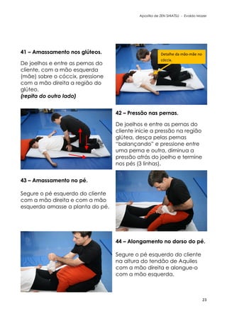 Apostila de ZEN SHIATSU - Evaldo Mazer
41 – Amassamento nos glúteos.
De joelhos e entre as pernas do
cliente, com a mão esquerda
(mãe) sobre o cóccix, pressione
com a mão direita a região do
glúteo.
(repita do outro lado)
42 – Pressão nas pernas.
De joelhos e entre as pernas do
cliente inicie a pressão na região
glútea, desça pelas pernas
“balançando” e pressione entre
uma perna e outra, diminua a
pressão atrás do joelho e termine
nos pés (3 linhas).
43 – Amassamento no pé.
Segure o pé esquerdo do cliente
com a mão direita e com a mão
esquerda amasse a planta do pé.
44 – Alongamento no dorso do pé.
Segure o pé esquerdo do cliente
na altura do tendão de Aquiles
com a mão direita e alongue-o
com a mão esquerda.
23
Detalhe da mão-mãe no
cóccix.
 