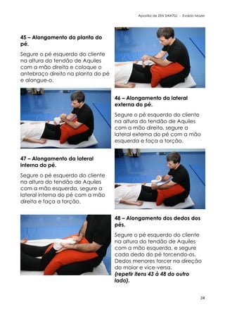 Apostila de ZEN SHIATSU - Evaldo Mazer
45 – Alongamento da planta do
pé.
Segure o pé esquerdo do cliente
na altura do tendão de Aquiles
com a mão direita e coloque o
antebraço direito na planta do pé
e alongue-o.
46 – Alongamento da lateral
externa do pé.
Segure o pé esquerdo do cliente
na altura do tendão de Aquiles
com a mão direita, segure a
lateral externa do pé com a mão
esquerda e faça a torção.
47 – Alongamento da lateral
interna do pé.
Segure o pé esquerdo do cliente
na altura do tendão de Aquiles
com a mão esquerda, segure a
lateral interna do pé com a mão
direita e faça a torção.
48 – Alongamento dos dedos dos
pés.
Segure o pé esquerdo do cliente
na altura do tendão de Aquiles
com a mão esquerda, e segure
cada dedo do pé torcendo-os.
Dedos menores torcer na direção
do maior e vice-versa.
(repetir itens 43 à 48 do outro
lado).
24
 