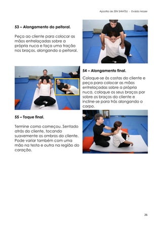 Apostila de ZEN SHIATSU - Evaldo Mazer
53 – Alongamento do peitoral.
Peça ao cliente para colocar as
mãos entrelaçadas sobre a
própria nuca e faça uma tração
nos braços, alongando o peitoral.
54 – Alongamento final.
Coloque-se às costas do cliente e
peça para colocar as mãos
entrelaçadas sobre a própria
nuca, coloque os seus braços por
sobre os braços do cliente e
incline-se para trás alongando o
corpo.
55 – Toque final.
Termine como começou. Sentado
atrás do cliente, tocando
suavemente os ombros do cliente.
Pode variar também com uma
mão na testa e outra na região do
coração.
26
 