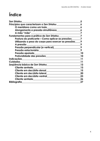Apostila de ZEN SHIATSU - Evaldo Mazer
Índice
Zen Shiatsu 5
Princípios que caracterizam o Zen Shiatsu 6
O meridiano como um todo 6
Alongamento e pressão simultâneos 6
A mão “mãe” 7
Fundamentos para a prática do Zen Shiatsu 7
Postura do praticante – Como aplicar as pressões 7
Utilizando o peso do corpo para exercer as pressões 9
A pressão 9
Pressão perpendicular (e vertical) 9
Pressão estacionária 9
Pressão apoiada 10
Profundidade das pressões 10
Indicações 11
Cuidados 11
Seqüência básica de Zen Shiatsu 13
Cliente sentado 13
Cliente em decúbito dorsal 15
Cliente em decúbito lateral 20
Cliente em decúbito ventral 23
Cliente sentado 26
Bibliografia 27
4
 