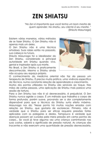 Apostila de ZEN SHIATSU - Evaldo Mazer
ZEN SHIATSU
"No Zen é importante que você tenha um bom mestre de
quem aprender. No shiatsu, seu cliente é seu mestre. "
(Shizuto Masunaga)
Existem várias maneiras, vários métodos
de se fazer Shiatsu. O Zen Shiatsu não é
apenas mais um deles.
O Zen Shiatsu não é uma técnica
ortodoxa. Suas raízes estão no passado,
sua cabeça no futuro.
Shizuto Masunaga foi o idealizador do
Zen Shiatsu, considerado a principal
autoridade em Shiatsu quando vivo,
genial e inspirador após sua morte.
No Brasil, o Zen Shiatsu é praticamente
desconhecido. Mesmo o Shiatsu ainda
não ocupou seu espaço próprio.
O conhecimento da medicina oriental não faz da pessoa um
terapeuta de Shiatsu. É preciso muita prática, uma vivência específica
da técnica, numa constante relação de aprendizado e crescimento.
Muitos dos pontos utilizados no Shiatsu são sensíveis ao toque. Nas
mãos de certas pessoas, uma aplicação de Shiatsu mais parece uma
sessão de tortura.
Para o Zen Shiatsu isso não é só desnecessário, é prejudicial. O Zen
Shiatsu nunca agride o corpo. É um método que trabalha o corpo de
forma profunda, porém suave, provando ser a dor completamente
dispensável para que a técnica do Shiatsu surta efeito máximo.
Masunaga nos diz: "Nesse ponto há muitas noções erradas com
relação ao Shiatsu, que gostaria de esclarecer. Primeiro, não é
verdade que o Shiatsu para ser eficaz requeira pressões fortes
aplicadas com os polegares e dedos. Tampouco é verdade que
doenças possam ser curadas pela mera pressão em certos pontos do
corpo... Se você já teve alguma vez uma criança caminhando nas
suas costas, saberá o significado de pressão natural. As crianças são
inocentes e não exercem uma quantidade de pressão desnecessária.
5
 