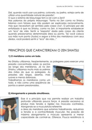 Apostila de ZEN SHIATSU - Evaldo Mazer
Daí, quando você usar sua palma, cotovelo, ou joelho, esteja certo de
utilizar uma quantidade natural de pressão".
O que o sistema de Masunaga tem a ver com o Zen?
Nas palavras do próprio Masunaga: "Tanto no Zen como no Shiatsu
lidamos com fatores que não podem ser explicados racionalmente,
mas que necessitam ser sentidos pelo corpo vivo". O princípio por ele
enfatizado é que no Shiatsu, como no Zen, é importante estabelecer
um "eco" de vida. Sentir a "resposta" dada pelo corpo do cliente
quando pressionamos determinada área ou ponto. "Se você coloca
sua mão num ponto (tsubo) e segue a linha dos meridianos com seus
dedos, você poderá sentir o “eco” da vida...”
PRINCÍPIOS QUE CARACTERIZAM O ZEN SHIATSU
1) O meridiano como um todo.
No Shiatsu utilizamos, freqüentemente, os polegares para exercer uma
pressão concentrada sobre os pontos
ao longo dos meridianos. Já no Zen
Shiatsu, utilizamos muito mais as palmas
das mãos do que os polegares. As
pressões são largas, abertas, mais
suaves e menos dolorosas.
Trabalhamos os meridianos como um
todo, e não como uma seqüência de
pontos a serem pressionados.
2) Alongamento e pressão simultâneos.
Esse é o princípio que nos permite realizar um trabalho
profundo utilizando pouca força. A pressão excessiva só
produz mais tensão e rigidez nos músculos contraídos.
Alongando-se a musculatura referente
a área do meridiano que estamos trabalhando, reduzimos
a tensão e a contractilidade muscular. Na posição de
máximo alongamento o músculo apresenta a menor
capacidade de contrair-se. Oferece. Pouca resistência à
6
 