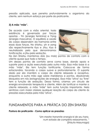Apostila de ZEN SHIATSU - Evaldo Mazer
pressão aplicada, que penetra profundamente o organismo do
cliente, sem nenhum esforço por parte do praticante.
3) A mão “mãe”.
De acordo com a visão oriental, toda
existência é governada por forças
opostas - Yin (energia feminina) e Yang
(energia masculina). O equilíbrio e saúde
do corpo dependem da harmonia entre
essas duas forças. No shiatsu, yin e yang
são respectivamente Kyo e Jitsu. Kyo é
neutralizado pelo que denominamos
tonificação, e jitsu pela sedação.
No Zen Shiatsu mantemos dois (ou mais) pontos de contato com o
cliente quase que todo o tempo.
Um desses pontos de contato serve como base, dando apoio e
suporte para a ação executada pela outra mão. Essa mão base é a
mão "mãe". Ela tem função tonificante. Coloca-se de forma
estacionária, tocando o corpo suave e profundamente. O suporte
dado por ela mantém o corpo do cliente relaxado e receptivo,
enquanto a outra mão age sobre meridianos e pontos, dissolvendo
bloqueios em nós (estagnações de energia). Essa mão "ativa" ou "livre"
tem a função de sedação. Dessa forma, criamos um círculo de
energia envolvendo terapeuta e cliente. Além de tonificar e manter o
cliente relaxado, a mão "mãe" tem outra função importante. Nela
sentimos com maior clareza qualquer reação do corpo do cliente às
pressões executadas pela mão "ativa".
FUNDAMENTOS PARA A PRÁTICA DO ZEN SHIATSU
Postura do praticante - Como aplicar as pressões
"Um mestre transmite energia ki de seu hara,
num estado de completo relaxamento. "
(Shizuto Masunaga)
7
 
