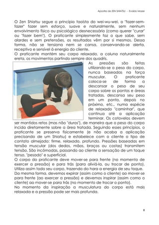 Apostila de ZEN SHIATSU - Evaldo Mazer
O Zen Shiatsu segue o princípio taoísta do wei-wu-wei, o "fazer-sem-
fazer" fazer sem esforço, suave e naturalmente, sem nenhum
envolvimento físico ou psicológico desnecessário (como querer "curar"
ou "fazer bem"). O praticante simplesmente faz o que sabe, sem
alardes e sem pretensões, os resultados vêm por si mesmos. Dessa
forma, não se tensiona nem se cansa, conservando-se alerta,
receptivo e sensível à energia do cliente.
O praticante mantém seu corpo relaxado, a coluna naturalmente
ereta, os movimentos partindo sempre dos quadris.
As pressões são feitas
utilizando-se o peso do corpo,
nunca baseadas na força
muscular. O praticante
coloca-se de forma a
descansar o peso de seu
corpo sobre os pontos e áreas
tratadas, descansa seu peso
em um ponto, depois no
próximo, etc., numa espécie
de relaxado "caminhar", que
continua até a aplicação
terminar. Os cotovelos devem
ser mantidos retos (mas não "duros"), de maneira que o peso do corpo
incida diretamente sobre a área tratada. Seguindo esses princípios, o
praticante se preserva fisicamente (e não acaba a aplicação
precisando de um Shiatsu) e estabelece com o cliente o tipo de
contato almejado: firme, relaxado, profundo. Pressões baseadas em
tensão muscular (dos dedos, mãos, braços ou costas) transmitem
tensão. São incômodas, passando ao cliente a sensação de um toque
tenso, "pesado" e superficial.
O corpo do praticante deve mover-se para frente (no momento de
exercer a pressão) e para trás (para aliviá-la, ou trocar de ponto).
Utiliza assim todo seu corpo, trazendo do hara a energia de seu toque.
Da mesma forma, devemos expirar (assim como o cliente) ao mover-se
para frente (ao exercer a pressão) e devemos inspirar (assim como o
cliente) ao mover-se para trás (no momento de trocar o ponto).
No momento da inspiração a musculatura do corpo está mais
relaxada e a pressão pode ser mais profunda.
8
 