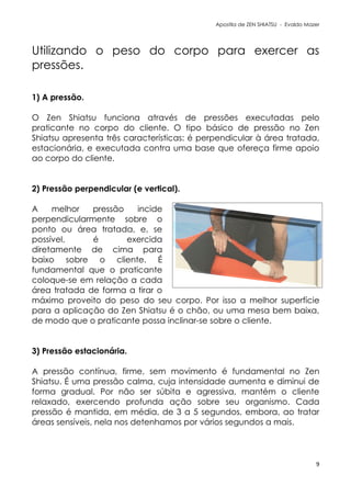 Apostila de ZEN SHIATSU - Evaldo Mazer
Utilizando o peso do corpo para exercer as
pressões.
1) A pressão.
O Zen Shiatsu funciona através de pressões executadas pelo
praticante no corpo do cliente. O tipo básico de pressão no Zen
Shiatsu apresenta três características: é perpendicular à área tratada,
estacionária, e executada contra uma base que ofereça firme apoio
ao corpo do cliente.
2) Pressão perpendicular (e vertical).
A melhor pressão incide
perpendicularmente sobre o
ponto ou área tratada, e, se
possível, é exercida
diretamente de cima para
baixo sobre o cliente. É
fundamental que o praticante
coloque-se em relação a cada
área tratada de forma a tirar o
máximo proveito do peso do seu corpo. Por isso a melhor superfície
para a aplicação do Zen Shiatsu é o chão, ou uma mesa bem baixa,
de modo que o praticante possa inclinar-se sobre o cliente.
3) Pressão estacionária.
A pressão contínua, firme, sem movimento é fundamental no Zen
Shiatsu. É uma pressão calma, cuja intensidade aumenta e diminui de
forma gradual. Por não ser súbita e agressiva, mantém o cliente
relaxado, exercendo profunda ação sobre seu organismo. Cada
pressão é mantida, em média, de 3 a 5 segundos, embora, ao tratar
áreas sensíveis, nela nos detenhamos por vários segundos a mais.
9
 