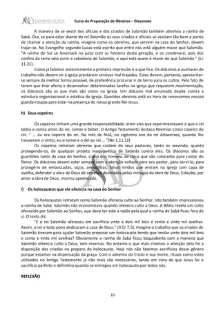 Curso de Preparação de Obreiros – Diaconato
A maneira de se vestir dos oficiais e dos criados de Salomão também abismou a rainha de
Sabá. Ora, se para estar diante do rei Salomão os seus criados e oficiais se vestiam tão bem a ponto
de chamar a atenção da rainha, imagine como os obreiros, que servem na casa do Senhor, devem
trajar-se. No Evangelho segundo Lucas está escrito que entre nós está alguém maior que Salomão.
"A rainha do Sul se levantará no juízo com os homens desta geração, e os condenará; pois dos
confins da terra veio ouvir a sabedoria de Salomão, e aqui está quem é maior do que Salomão." (Lc
11.31).
Como já falamos anteriormente a primeira impressão é a que fica. Os diáconos e auxiliares de
trabalho não devem vir à igreja prestarem serviços mal trajados. Estes devem, portanto, apresentar-
se sempre da melhor forma possível, de preferência procurar ir de terno para os cultos. Pelo fato de
terem que tirar oferta e desenvolver determinadas tarefas na igreja que requerem movimentação,
os diáconos são os que mais são vistos na igreja. Um diácono mal arrumado depõe contra a
estrutura organizacional e estética da igreja. Queridos obreiros está na hora de renovarmos nossos
guarda-roupas para estar na presença do nosso grande Rei Jesus.
h) Seus copeiros
Os copeiros tinham uma grande responsabilidade: eram eles que experimentavam o que o rei
bebia e comia antes do rei, comer e beber. O Antigo Testamento destaca Neemias como copeiro do
rei: " ... eu era copeiro do rei. No mês de Nisã, no vigésimo ano do rei Artaxerxes, quando lhe
trouxeram o vinho, eu o tomei e o dei ao rei ... "(Ne 1.11,12)
Os copeiros retratam obreiros que cuidam de seus pastores, tanto os servindo, quanto
protegendo-os, de qualquer projeto maquiavélico de Satanás contra eles. Os diáconos são os
guardiões tanto da casa do Senhor, como dos homens de Deus que são colocados para cuidar do
Reino. Os diáconos devem estar sempre com a atenção voltada para seu pastor, para servi-Io, para
protegê-Io de emboscadas, laços, armadilhas, falsos irmãos que entram na igreja com capa de
ovelha, defender a obra de Deus de venenos destilados pelos inimigos da obra de Deus. Estevão, por
amor a obra de Deus, morreu apedrejado.
i) Os holocaustos que ele oferecia na casa do Senhor
Os holocaustos retratam como Salomão oferecia culto ao Senhor. Isto também impressionou
a rainha de Sabá. Salomão não economizava quando oferecia culto a Deus. A Bíblia revela um culto
oferecido por Salomão ao Senhor, que deve ter sido a razão pela qual a rainha de Sabá ficou fora de
si. O texto diz:
"E o rei Salomão ofereceu em sacrifício vinte e dois mil bois e cento e vinte mil ovelhas.
Assim, o rei e todo povo dedicaram a casa de Deus." (II Cr 7.5). Imagina o trabalho que os criados de
Salomão tiveram para ajudar Salomão preparar um holocausto tendo que imolar vinte dois mil bois
e cento e vinte mil ovelhas? Obviamente a rainha de Sabá ficou boquiaberta com a maneira que
Salomão oferecia culto a Deus, sem reservas. No entanto o que mais chamou a atenção dela foi a
disposição dos criados no preparo do holocausto. Hoje nós não fazemos sacrifícios desse gênero
porque estamos na dispensação da graça. Com o advento do Cristo e sua morte, rituais como estes
utilizados no Antigo Testamento já não mais são necessários, tendo em vista de que Jesus foi o
sacrifício perfeito e definitivo quando se entregou em holocausto por todos nós.
REFLEXÃO
10
 