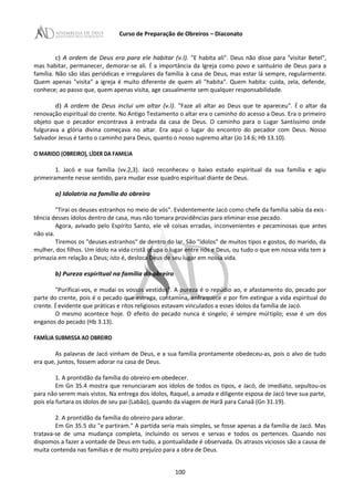 Curso de Preparação de Obreiros – Diaconato
c) A ordem de Deus era para ele habitar (v.l). "E habita ali". Deus não disse para "visitar Betel",
mas habitar, permanecer, demorar-se ali. É a importância da Igreja como povo e santuário de Deus para a
família. Não são idas periódicas e irregulares da família à casa de Deus, mas estar lá sempre, regularmente.
Quem apenas "visita" a igreja é muito diferente de quem ali "habita". Quem habita: cuida, zela, defende,
conhece; ao passo que, quem apenas visita, age casualmente sem qualquer responsabilidade.
d) A ordem de Deus inclui um altar (v.l). "Faze ali altar ao Deus que te apareceu". É o altar da
renovação espiritual do crente. No Antigo Testamento o altar era o caminho do acesso a Deus. Era o primeiro
objeto que o pecador encontrava à entrada da casa de Deus. O caminho para o Lugar Santíssimo onde
fulgurava a glória divina começava no altar. Era aqui o lugar do encontro do pecador com Deus. Nosso
Salvador Jesus é tanto o caminho para Deus, quanto o nosso supremo altar (Jo 14.6; Hb 13.10).
O MARIDO (OBREIRO), LÍDER DA FAMILIA
1. Jacó e sua família (vv.2,3). Jacó reconheceu o baixo estado espiritual da sua família e agiu
primeiramente nesse sentido, para mudar esse quadro espiritual diante de Deus.
a) Idolatria na família do obreiro
"Tirai os deuses estranhos no meio de vós". Evidentemente Jacó como chefe da família sabia da exis-
tência desses ídolos dentro de casa, mas não tomara providências para eliminar esse pecado.
Agora, avivado pelo Espírito Santo, ele vê coisas erradas, inconvenientes e pecaminosas que antes
não via.
Tiremos os "deuses estranhos" de dentro do lar. São "ídolos" de muitos tipos e gostos, do marido, da
mulher, dos filhos. Um ídolo na vida cristã ocupa o lugar entre nós e Deus, ou tudo o que em nossa vida tem a
primazia em relação a Deus; isto é, desloca Deus de seu lugar em nossa vida.
b) Pureza espiritual na família do obreiro
"Purificai-vos, e mudai os vossos vestidos". A pureza é o repúdio ao, e afastamento do, pecado por
parte do crente, pois é o pecado que estraga, contamina, enfraquece e por fim extingue a vida espiritual do
crente. É evidente que práticas e ritos religiosos estavam vinculados a esses ídolos da família de Jacó.
O mesmo acontece hoje. O efeito do pecado nunca é singelo; é sempre múltiplo; esse é um dos
enganos do pecado (Hb 3.13).
FAMÍLIA SUBMISSA AO OBREIRO
As palavras de Jacó vinham de Deus, e a sua família prontamente obedeceu-as, pois o alvo de tudo
era que, juntos, fossem adorar na casa de Deus.
1. A prontidão da família do obreiro em obedecer.
Em Gn 35.4 mostra que renunciaram aos ídolos de todos os tipos, e Jacó, de imediato, sepultou-os
para não serem mais vistos. Na entrega dos ídolos, Raquel, a amada e diligente esposa de Jacó teve sua parte,
pois ela furtara os ídolos de seu pai (Labão), quando da viagem de Harã para Canaã (Gn 31.19).
2. A prontidão da família do obreiro para adorar.
Em Gn 35.5 diz "e partiram." A partida seria mais simples, se fosse apenas a da família de Jacó. Mas
tratava-se de uma mudança completa, incluindo os servos e servas e todos os pertences. Quando nos
dispomos a fazer a vontade de Deus em tudo, a pontualidade é observada. Os atrasos viciosos são a causa de
muita contenda nas famílias e de muito prejuízo para a obra de Deus.
100
 
