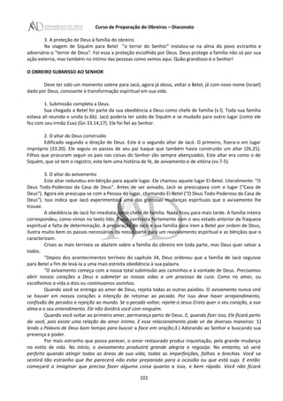 Curso de Preparação de Obreiros – Diaconato
3. A proteção de Deus à família do obreiro.
Na viagem de Siquém para Betel "o terror do Senhor" instalou-se na alma do povo estranho e
adversário o "terror de Deus". Foi essa a proteção escolhida por Deus. Deus protege a família não só por sua
ação externa, mas também no íntimo das pessoas como vemos aqui. Quão grandioso é o Senhor!
O OBREIRO SUBMISSO AO SENHOR
Deve ter sido um momento solene para Jacó, agora já idoso, voltar a Betel, já com novo nome (Israel)
dado por Deus, consoante à transformação espiritual em sua vida.
1. Submissão completa a Deus.
Sua chegada a Betel foi parte da sua obediência a Deus como chefe de família (v.l). Toda sua família
estava ali reunida e unida (v.6b). Jacó poderia ter saído de Siquém e se mudado para outro lugar (como ele
fez com seu irmão Esaú (Gn 33.14,17). Ele foi fiel ao Senhor.
2. O altar de Deus construído
Edificado segundo a direção de Deus. Este é o segundo altar de Jacó. O primeiro, fizera-o em lugar
impróprio (33.20). Ele seguiu os passos de seu pai Isaque que também havia construído um altar (26.25).
Filhos que procuram seguir os pais nas coisas do Senhor são sempre abençoados. Este altar era como o de
Siquém, que só tem o registro; este tem uma história de fé, de avivamento e de vitória (vv.7-5).
3. O altar do avivamento
Este altar redundou em bênção para aquele lugar. Ele chamou aquele lugar EI-Betel. Literalmente: "O
Deus Todo-Poderoso da Casa de Deus". Antes de ser avivado, Jacó se preocupava com o lugar ("Casa de
Deus"). Agora ele preocupa-se com a Pessoa do lugar, chamando El-Betel ("O Deus Todo-Poderoso da Casa de
Deus"). Isso indica que Jacó experimentara uma das gloriosas mudanças espirituais que o avivamento lhe
trouxe.
A obediência de Jacó foi imediata como chefe de família. Nada ficou para mais tarde. A família inteira
correspondeu, como vimos no texto lido. E isso contrasta fortemente com o seu estado anterior de fraqueza
espiritual e falta de determinação. A preparação de Jacó e sua família para irem a Betel por ordem de Deus,
ilustra muito bem os passos necessários da nossa parte para um reavivamento espiritual e as bênçãos que o
caracterizam.
Crises as mais terríveis se abatem sobre a família do obreiro em toda parte, mas Deus quer salvar a
todos.
"Depois dos acontecimentos terríveis do capítulo 34, Deus ordenou que a família de Jacó seguisse
para Betel a fim de levá-Ia a uma mais estreita obediência à sua palavra.
"O avivamento começa com a nossa total submissão aos caminhos e à vontade de Deus. Precisamos
abrir nossos corações a Deus e submeter as nossas vidas a um processo de cura. Como no amor, ou
escolhemos a vida a dois ou continuamos sozinhos.
Quando você se entrega ao amor de Deus, rejeita todas as outras paixões. O avivamento nunca virá
se houver em nossos corações a intenção de retomar ao pecado. Por isso deve haver arrependimento,
confissão de pecados e rejeição ao mundo. Se o pecado voltar, rejeite-o Jesus Cristo quer o seu coração, a sua
alma e o seu entendimento. Ele não dividirá você com ninguém.
Quando você voltar ao primeiro amor, permaneça perto de Deus. E, quando fizer isso, Ele ficará perto
de você, pois existe uma relação de amor íntimo. E esse relacionamento pode vir de diversas maneiras: 1)
lendo a Palavra de Deus bom tempo para buscar a face em oração;3.) Adorando ao Senhor e buscando sua
presença e poder.
Por mais estranho que possa parecer, o amor restaurado produz inquietação, pela grande mudança
no estilo de vida. No início, o avivamento produzirá grande alegria e regozijo. No entanto, só será
perfeito quando atingir todas as áreas de sua vida, todas as imperfeições, falhas e brechas. Você se
sentirá tão estranho que lhe parecerá não estar preparado para a ocasião ou que está sujo. E então
começará a imaginar que precisa fazer alguma coisa quanto a isso, e bem rápido. Você não ficará
101
 