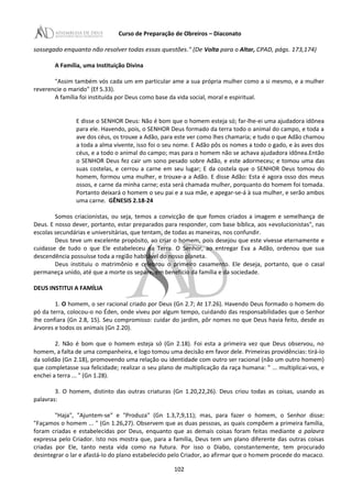 Curso de Preparação de Obreiros – Diaconato
sossegado enquanto não resolver todas essas questões." (De Volta para o Altar, CPAD, págs. 173,174)
A Família, uma Instituição Divina
"Assim também vós cada um em particular ame a sua própria mulher como a si mesmo, e a mulher
reverencie o marido" (Ef 5.33).
A família foi instituída por Deus como base da vida social, moral e espiritual.
E disse o SENHOR Deus: Não é bom que o homem esteja só; far-lhe-ei uma ajudadora idônea
para ele. Havendo, pois, o SENHOR Deus formado da terra todo o animal do campo, e toda a
ave dos céus, os trouxe a Adão, para este ver como lhes chamaria; e tudo o que Adão chamou
a toda a alma vivente, isso foi o seu nome. E Adão pôs os nomes a todo o gado, e às aves dos
céus, e a todo o animal do campo; mas para o homem não se achava ajudadora idônea.Então
o SENHOR Deus fez cair um sono pesado sobre Adão, e este adormeceu; e tomou uma das
suas costelas, e cerrou a carne em seu lugar; E da costela que o SENHOR Deus tomou do
homem, formou uma mulher, e trouxe-a a Adão. E disse Adão: Esta é agora osso dos meus
ossos, e carne da minha carne; esta será chamada mulher, porquanto do homem foi tomada.
Portanto deixará o homem o seu pai e a sua mãe, e apegar-se-á à sua mulher, e serão ambos
uma carne. GÊNESIS 2.18-24
Somos criacionistas, ou seja, temos a convicção de que fomos criados a imagem e semelhança de
Deus. E nosso dever, portanto, estar preparados para responder, com base bíblica, aos «evolucionistas", nas
escolas secundárias e universitárias, que tentam, de todas as maneiras, nos confundir.
Deus teve um excelente propósito, ao criar o homem, pois desejou que este vivesse eternamente e
cuidasse de tudo o que Ele estabeleceu na Terra. O Senhor, ao entregar Eva a Adão, ordenou que sua
descendência possuísse toda a região habitável do nosso planeta.
Deus instituiu o matrimônio e celebrou o primeiro casamento. Ele deseja, portanto, que o casal
permaneça unido, até que a morte os separe, em benefício da família e da sociedade.
DEUS INSTITUI A FAMÍLIA
1. O homem, o ser racional criado por Deus (Gn 2.7; At 17.26). Havendo Deus formado o homem do
pó da terra, colocou-o no Éden, onde viveu por algum tempo, cuidando das responsabilidades que o Senhor
lhe confiara (Gn 2.8, 15). Seu compromisso: cuidar do jardim, pôr nomes no que Deus havia feito, desde as
árvores e todos os animais (Gn 2.20).
2. Não é bom que o homem esteja só (Gn 2.18). Foi esta a primeira vez que Deus observou, no
homem, a falta de uma companheira, e logo tomou uma decisão em favor dele. Primeiras providências: tirá-Io
da solidão (Gn 2.18), promovendo uma relação ou identidade com outro ser racional (não um outro homem)
que completasse sua felicidade; realizar o seu plano de multiplicação da raça humana: " ... multiplicai-vos, e
enchei a terra ... " (Gn 1.28).
3. O homem, distinto das outras criaturas (Gn 1.20,22,26). Deus criou todas as coisas, usando as
palavras:
"Haja", "Ajuntem-se" e "Produza" (Gn 1.3,7,9,11); mas, para fazer o homem, o Senhor disse:
"Façamos o homem ... " (Gn 1.26,27). Observem que as duas pessoas, as quais compõem a primeira família,
foram criadas e estabelecidas por Deus, enquanto que as demais coisas foram feitas mediante a palavra
expressa pelo Criador. Isto nos mostra que, para a família, Deus tem um plano diferente das outras coisas
criadas por Ele, tanto nesta vida como na futura. Por isso o Diabo, constantemente, tem procurado
desintegrar o lar e afastá-Io do plano estabelecido pelo Criador, ao afirmar que o homem procede do macaco.
102
 