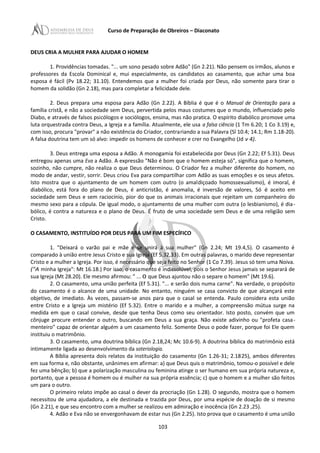 Curso de Preparação de Obreiros – Diaconato
DEUS CRIA A MULHER PARA AJUDAR O HOMEM
1. Providências tomadas. "... um sono pesado sobre Adão" (Gn 2.21). Não pensem os irmãos, alunos e
professores da Escola Dominical e, mui especialmente, os candidatos ao casamento, que achar uma boa
esposa é fácil (Pv 18.22; 31.10). Entendemos que a mulher foi criada por Deus, não somente para tirar o
homem da solidão (Gn 2.18), mas para completar a felicidade dele.
2. Deus prepara uma esposa para Adão (Gn 2.22). A Bíblia é que é o Manual de Orientação para a
família cristã, e não a sociedade sem Deus, pervertida pelos maus costumes que o mundo, influenciado pelo
Diabo, e através de falsos psicólogos e sociólogos, ensina, mas não pratica. O espírito diabólico promove uma
luta orquestrada contra Deus, a Igreja e a família. Atualmente, ele usa a falsa ciência (1 Tm 6.20; 1 Co 3.19) e,
com isso, procura "provar" a não existência do Criador, contrariando a sua Palavra (Sl 10.4; 14.1; Rm 1.18-20).
A falsa doutrina tem um só alvo: impedir os homens de conhecer e crer no Evangelho (Jd v 4).
3. Deus entrega uma esposa a Adão. A monogamia foi estabelecida por Deus (Gn 2.22; Ef 5.31). Deus
entregou apenas uma Eva a Adão. A expressão "Não é bom que o homem esteja só", significa que o homem,
sozinho, não cumpre, não realiza o que Deus determinou. O Criador fez a mulher diferente do homem, no
modo de andar, vestir, sorrir. Deus criou Eva para compartilhar com Adão as suas emoções e os seus afetos.
Isto mostra que o ajuntamento de um homem com outro (o amaldiçoado homossexualismo), é imoral, é
diabólico, está fora do plano de Deus, é anticristão, é anomalia, é inversão de valores, Só é aceito em
sociedade sem Deus e sem raciocínio, pior do que os animais irracionais que rejeitam um companheiro do
mesmo sexo para a cópula. De igual modo, o ajuntamento de uma mulher com outra (o lesbianismo), é dia-
bólico, é contra a natureza e o plano de Deus. É fruto de uma sociedade sem Deus e de uma religião sem
Cristo.
O CASAMENTO, INSTITUÍDO POR DEUS PARA UM FIM ESPECÍFICO
1. "Deixará o varão pai e mãe e se unirá à sua mulher" (Gn 2.24; Mt 19.4,5). O casamento é
comparado à união entre Jesus Cristo e sua Igreja (Ef 5.32,33). Em outras palavras, o marido deve representar
Cristo e a mulher a Igreja. Por isso, é necessário que seja feito no Senhor (1 Co 7.39). Jesus só tem uma Noiva.
("A minha Igreja": Mt 16.18.) Por isso, o casamento é indissolúvel, pois o Senhor Jesus jamais se separará de
sua Igreja (Mt 28.20). Ele mesmo afirmou: " ... 0 que Deus ajuntou não o separe o homem" (Mt 19.6).
2. O casamento, uma união perfeita (Ef 5.31). "... e serão dois numa carne". Na verdade, o propósito
do casamento é o alcance de uma unidade. No entanto, ninguém se casa convicto de que alcançará este
objetivo, de imediato. Às vezes, passam-se anos para que o casal se entenda. Paulo considera esta união
entre Cristo e a Igreja um mistério (Ef 5.32). Entre o marido e a mulher, a compreensão mútua surge na
medida em que o casal convive, desde que tenha Deus como seu orientador. Isto posto, convém que um
cônjuge procure entender o outro, buscando em Deus a sua graça. Não existe adivinho ou "profeta casa-
menteiro" capaz de orientar alguém a um casamento feliz. Somente Deus o pode fazer, porque foi Ele quem
instituiu o matrimônio.
3. O casamento, uma doutrina bíblica (Gn 2.18,24; Mc 10.6-9). A doutrina bíblica do matrimônio está
intimamente ligada ao desenvolvimento da soteriologia.
A Bíblia apresenta dois relatos da instituição do casamento (Gn 1.26-31; 2.1825), ambos diferentes
em sua forma e, não obstante, unânimes em afirmar: a) que Deus quis o matrimônio, tomou-o possível e dele
fez uma bênção; b) que a polarização masculina ou feminina atinge o ser humano em sua própria natureza e,
portanto, que a pessoa é homem ou é mulher na sua própria essência; c) que o homem e a mulher são feitos
um para o outro.
O primeiro relato impõe ao casal o dever da procriação (Gn 1.28). O segundo, mostra que o homem
necessitou de uma ajudadora, a ele destinada e trazida por Deus, por uma espécie de doação de si mesmo
(Gn 2.21), e que seu encontro com a mulher se realizou em admiração e inocência (Gn 2.23 ,25).
4. Adão e Eva não se envergonhavam de estar nus (Gn 2.25). Isto prova que o casamento é uma união
103
 