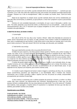 Curso de Preparação de Obreiros – Diaconato
legítima de um homem com uma mulher, quando realizado dentro do plano de Deus: " ... contanto que seja
no Senhor" (I Co 7.39). Esta união não é apenas de corpo, pois envolve uma perfeita comunhão espiritual dos
cônjuges: "Estavam nus e não se envergonhavam". Adão, ao receber sua mulher, disse: "Carne de minha
carne".
Nada há de vergonhoso na relação sexual, quando realizada dentro das normas estabelecidas por
Deus (Hb 13A). Os fornicários, os adúlteros, os que praticam o "amor livre" preparem-se para o juízo de Deus
(Ap 21.8).
Vivemos em uma sociedade depravada e corrompida, em que o sexo é deturpado, e perde o seu
valor. "Os varões, deixando o uso natural da mulher, se inflamaram em sua sensualidade ... varão com varão
(homossexualismo)" (Rm 1.27). É necessário que as igrejas evangélicas se unam, numa cruzada de fé, para
combater esta ação diabólica.
O OBJETIVO DE DEUS, AO CRIAR A FAMÍLIA
1. A procriação
(Gn 1.28; SI 127.3). Por isso, Deus criou "macho e fêmea". Adão tinha liberdade de comunicar-se
verbal, social e fisicamente com sua esposa. A união, portanto, entre marido e mulher foi estabelecida por
Deus, para a multiplicação da raça humana. A vida íntima entre os dois deve ser mantida, pois é uma coisa
pura e nobre conservar o "leito sem mácula" (Hb 13.4). Sem briga, sem discussão, sem rivalidade.
2. Toda família a seu serviço.
Deus quer toda família servindo a Ele e à sua obra (Êx 10.9; Ef 3.15).
O Diabo luta para separá-Ia, mas Deus sempre deseja ajuntá-Ia. Vivamos, pois, juntos na igreja, na
oração, nos cultos, no lar, na escola dominical. Sempre juntos! A família é composta de pai, mãe e filhos.
Jamais confundamos afamítia cristã com grupos de pessoas, ou família no sentido de uma raça. Às vezes, o
termo família, na Bíblia, significa o que se abriga debaixo de nosso teto (Êx 12.4). Em outras ocasiões, refere-
se a Israel (Is 5.7). Deus ordenou que Noé e seus familiares entrassem na arca (Gn 7.1,7). O carcereiro de
Filipos foi batizado com toda a sua casa (At 16.33).
É motivo de grande alegria para nós, aprendermos que a família é uma instituição divina. As orga-
nizações humanas, por mais sólidas que sejam, tendem a se desestruturar com o tempo. No entanto, o que
Deus estabeleceu, tem solidez, pois Ele zela pela sua permanência até um determinado prazo. O que
depender de nós, façamos com empenho, para manter a família unida.
3. A mulher é parte integrante do homem criado à imagem e semelhança de Deus. Ela, na verdade,
possui características peculiares que determinam a sua feminilidade. Mas é herdeira dos mesmos
sentimentos. que o Criador concedeu a Adão e repartiu com Eva. Ela precisa ser amada, compreendida,
principalmente, por constituir O sexo frágil.
4. Deus instituiu o casamento com o sublime propósito de preservar o homem, a mulher e os filhos
unidos. Nós, seres racionais, nos diferenciamos dos irracionais. Assemelhamo-nos a Deus que, em três
pessoas, formam a unidade perfeita. Por isso, Jesus declarou em João 10.30: "Eu e o Pai somos um". (Também
está implícito, nesta passagem, o Espírito Santo.) O casamento é o reprodutor de lares que não deve ser
desfeito, pois também constitui uma unidade.
Assuntos para a sua reflexão:
O início da família - Gn 2.18-24
Instituída para ser estável - 1 Co 7.10-14
A fé cristã une a família - Is 24.15; Jo 4.53
Forças do mal contra a família - 2 Tm 3.1-5; 1 Tm 1·3
A Escritura orienta a família - 2 Tm 3.16; Tg 1.22·25
104
 
