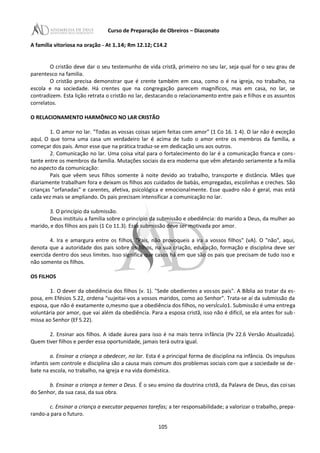 Curso de Preparação de Obreiros – Diaconato
A família vitoriosa na oração - At 1.14; Rm 12.12; C14.2
O cristão deve dar o seu testemunho de vida cristã, primeiro no seu lar, seja qual for o seu grau de
parentesco na família.
O cristão precisa demonstrar que é crente também em casa, como o é na igreja, no trabalho, na
escola e na sociedade. Há crentes que na congregação parecem magníficos, mas em casa, no lar, se
contradizem. Esta lição retrata o cristão no lar, destacando o relacionamento entre pais e filhos e os assuntos
correlatos.
O RELACIONAMENTO HARMÔNICO NO LAR CRISTÃO
1. O amor no lar. "Todas as vossas coisas sejam feitas com amor" (1 Co 16. 1 4). O lar não é exceção
aquL O que torna uma casa um verdadeiro lar é acima de tudo o amor entre os membros da família, a
começar dos pais. Amor esse que na prática traduz-se em dedicação uns aos outros.
2. Comunicação no lar. Uma coisa vital para o fortalecimento do lar é a comunicação franca e cons-
tante entre os membros da família. Mutações sociais da era moderna que vêm afetando seriamente a família
no aspecto da comunicação:
Pais que vêem seus filhos somente à noite devido ao trabalho, transporte e distância. Mães que
diariamente trabalham fora e deixam os filhos aos cuidados de babás, empregadas, escolinhas e creches. São
crianças "orfanadas" e carentes, afetiva, psicológica e emocionalmente. Esse quadro não é geral, mas está
cada vez mais se ampliando. Os pais precisam intensificar a comunicação no lar.
3. O princípio da submissão.
Deus instituiu a família sobre o princípio da submissão e obediência: do marido a Deus, da mulher ao
marido, e dos filhos aos pais (1 Co 11.3). Essa submissão deve ser motivada por amor.
4. Ira e amargura entre os filhos. "Pais, não provoqueis a ira a vossos filhos" (vA). O "não", aqui,
denota que a autoridade dos pais sobre os filhos, na sua criação, educação, formação e disciplina deve ser
exercida dentro dos seus limites. Isso significa que casos há em que são os pais que precisam de tudo isso e
não somente os filhos.
OS FILHOS
1. O dever da obediência dos filhos (v. 1). "Sede obedientes a vossos pais". A Bíblia ao tratar da es-
posa, em Efésios 5.22, ordena "sujeitai-vos a vossos maridos, como ao Senhor". Trata-se aí da submissão da
esposa, que não é exatamente o,mesmo que a obediência dos filhos, no versÍculo1. Submissão é uma entrega
voluntária por amor, que vai além da obediência. Para a esposa cristã, isso não é difícil, se ela antes for sub -
missa ao Senhor (Ef 5.22).
2. Ensinar aos filhos. A idade áurea para isso é na mais tenra infância (Pv 22.6 Versão Atualizada).
Quem tiver filhos e perder essa oportunidade, jamais terá outra igual.
a. Ensinar a criança a obedecer, no lar. Esta é a principal forma de disciplina na infância. Os impulsos
infantis sem controle e disciplina são a causa mais comum dos problemas sociais com que a sociedade se de-
bate na escola, no trabalho, na igreja e na vida doméstica.
b. Ensinar a criança a temer a Deus. É o seu ensino da doutrina cristã, da Palavra de Deus, das coisas
do Senhor, da sua casa, da sua obra.
c. Ensinar a criança a executar pequenas tarefas; a ter responsabilidade; a valorizar o trabalho, prepa-
rando-a para o futuro.
105
 
