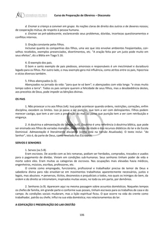 Curso de Preparação de Obreiros – Diaconato
d. Ensinar a criança a conviver em grupo. As noções claras de direito dos outros e de deveres nossos;
de cooperação mútua; de respeito à pessoa humana.
e. Ensinar ao pré-adolescente, esclarecendo seus problemas, dúvidas, incertezas questionamentos e
conflitos internos.
3. Oração constante pelos filhos.
Inclusive quanto às companhias dos filhos, uma vez que isto envolve ambientes freqüentados, con-
selhos recebidos, exemplos presenciados, divertimentos, etc. "A oração feita por um justo pode muito em
seus efeitos", diz a Bíblia em Tiago 5.16.
4. O exemplo dos pais.
O bom e santo exemplo de pais piedosos, amorosos e responsáveis é um inestimável e duradouro
legado para os filhos. Por outro lado, o mau exemplo gera má influência, como atritos entre os pais, hipocrisia
e vícios diversos também.
5. Filhos abençoados (v.3).
Abençoados na jornada da vida: "para que te vá bem"; e abençoados com vida longa: "e vivas muito
tempo sobre a terra". Todos os pais sempre querem a felicidade de seus filhos, mas a desobediência destes,
aos preceitos de Deus, pode impedir as bênçãos divinas.
OS PAIS
1. Não provocar a ira aos filhos (vA). Isso pode acontecer quando ordens, restrições, correções, enfim
disciplina, excedem os limites. Isso já passa a ser punição, que tem a ver com delinqüentes. Filhos podem
merecer castigo, que tem a ver com a prevenção do mal; ao passo que punição tem a ver com retribuição e
vingança.
2. A doutrina e admoestação do Senhor (v.4). Doutrina é uma referência à doutrina bíblica, que pode
ser ensinada aos filhos de variadas maneiras, dependendo da idade e dos recursos didáticos do lar e da Escola
Dominical. Admoestação é literalmente disciplina (como está na Versão Atualizada). O texto inclui: "do
Senhor", isto é, da parte de Deus, como revelado nas Escrituras.
SERVOS E SENHORES
1. Servos (vv.5-8).
Eram escravos. De acordo com as leis romanas, podiam ser herdados, comprados, trocados e usados
para o pagamento de dívidas. Viviam em condições sub-humanas. Seus senhores tinham poder de vida e
morte sobre eles. Eram muitas as categorias de escravos. Nas ocupações mais elevadas havia médicos,
engenheiros, músicos, escribas, professores, etc.
O crente como empregado, funcionário, profissional e trabalhador precisa de temor de Deus e
sabedoria divina para não envolver-se em movimentos trabalhistas aparentemente necessários, justos e
legais, mas abusivos .• perversos, ilícitos, desonestos e prejudiciais a todos, nos quais os inimigos do bem, da
ordem e do direito se intrometem, inspirados muitas vezes, no todo ou em parte, por demônios.
2. Senhores (v.9). Aparecem aqui na mesma passagem sobre assuntos domésticos. Naqueles tempos
os chefes de família, em grande parte e conforme suas posses, tinham escravos para os trabalhos de casa e do
campo. As condições sociais mudaram, mas a lição espiritual ficou. O que ocorre na vida do crente como
trabalhador, patrão ou chefe; influi na sua vida doméstica; nos relacionamentos do lar.
A EDIFICAÇÃO E PRESERVAÇÃO DO LAR CRISTÃO
106
 
