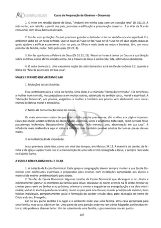 Curso de Preparação de Obreiros – Diaconato
1. O viver em retidão diante de Deus. "Andarei em minha casa com um coração reto" (SI 101.2). A
vida no lar, em retidão, a partir dos pais, promove a edificação e preservação desse lar. É o altar da fé e da
comunhão com Deus, bem conservado.
2. Um lar com proteção. Os pais precisam guardar e defender o lar no sentido moral e espiritual. É o
ambiente sadio do lar nesse sentido. Que se ouve ali? Que se faz? Que se vê? Que se lê? Que sejam coisas as
quais ajudem a edificar e preservar o lar: os pais, os filhos e mais tarde os netos e bisnetos. Sim, um muro
protetor da família, no lar, feito pelos pais (Dt 22. 8).
3. Um lar que honra a Palavra de Deus (Dt 31.12, 13). Nesse lar haverá temor de Deus e a sua bênção
sobre os filhos, como afirma o texto acima. Ali a Palavra de Deus é conhecida, lida, estimada e obedecida.
4. O culto doméstico. Uma excelente noção de culto doméstico está em Deuteronômio 6.7, quando a
Bíblia diz "falarás assentado em tua casa".
MALES E PERIGOS QUE AFETAM O LAR
1. Mutações sociais ilusórias.
Elas contribuem para a ruína da família. Uma delas é a chamada "liberação feminista". Ela beneficiou
a mulher num sentido, mas prejudicou-a em muitos outros, sobretudo no sentido social, moral e espiritual. A
"liberação feminista", aos poucos, vulgarizou a mulher e também aos poucos vem destruindo seus meca-
nismos de defesa moral e emocional.
2. Meios de comunicação social de massa.
Os mais volumosos meios de que o lar cristão precisa precaver-se, são o vídeo e a página impressa.
Esses dois meios andam repletos de obscenidade, violência, vícios e ocultismo disfarçado, como se tudo fosse
passatempo inofensivo. Deuteronômio 7.16 admoesta: "não meterás, pois, abominação em tua casa". A
influência mais destruidora aqui é sobre a infância, mas também pessoas adultas tornam-se presas desses
males.
3. A multiplicação da iniqüidade.
Jesus preveniu sobre isso, como um sinal dos tempos, em Mateus 24.12. A maneira do crente, da fa-
mília e da igreja superar tudo isso é a manutenção de uma vida cristã consagrada a Deus, e sempre renovada
no Espírito Santo.
A ESCOLA BÍBLICA DOMINICAL E O LAR
1. A dotação da Escola Dominical. Cada igreja e congregação devem sempre manter a sua Escola Do-
minical com professores espirituais e preparados para ensinar, com instalações apropriadas aos alunos e
material de ensino também próprio para todos.
2. Tarefas da Escola Dominical. Algumas tarefas da Escola Dominical que abrangem o lar, direta e
indiretamente: ganhar os membros da família para Jesus; discípular os novos crentes na fé cristã; treinar os
crentes para servir ao Senhor e ao próximo; orientar o crente a engajar-se na evangelização e na obra missi-
onária; visitar os alunos quando necessário; reunir os pais para orientá-los; ensinar princípios de civismo, bons
hábitos individuais, comportamento social e formação do caráter cristão ideal, para exaltação do nome de
Cristo e do seu Evangelho.
Lar no seu pleno sentido é o lugar e o ambiente onde vive uma família. Uma casa apropriada para
uma família, mas vazia, não é um lar. Uma parte de uma pensão onde moram vários hóspedes conhecidos en-
tre si, não podemos chamar de lar. Um lar subentende uma família, cujos membros moram juntos.
107
 